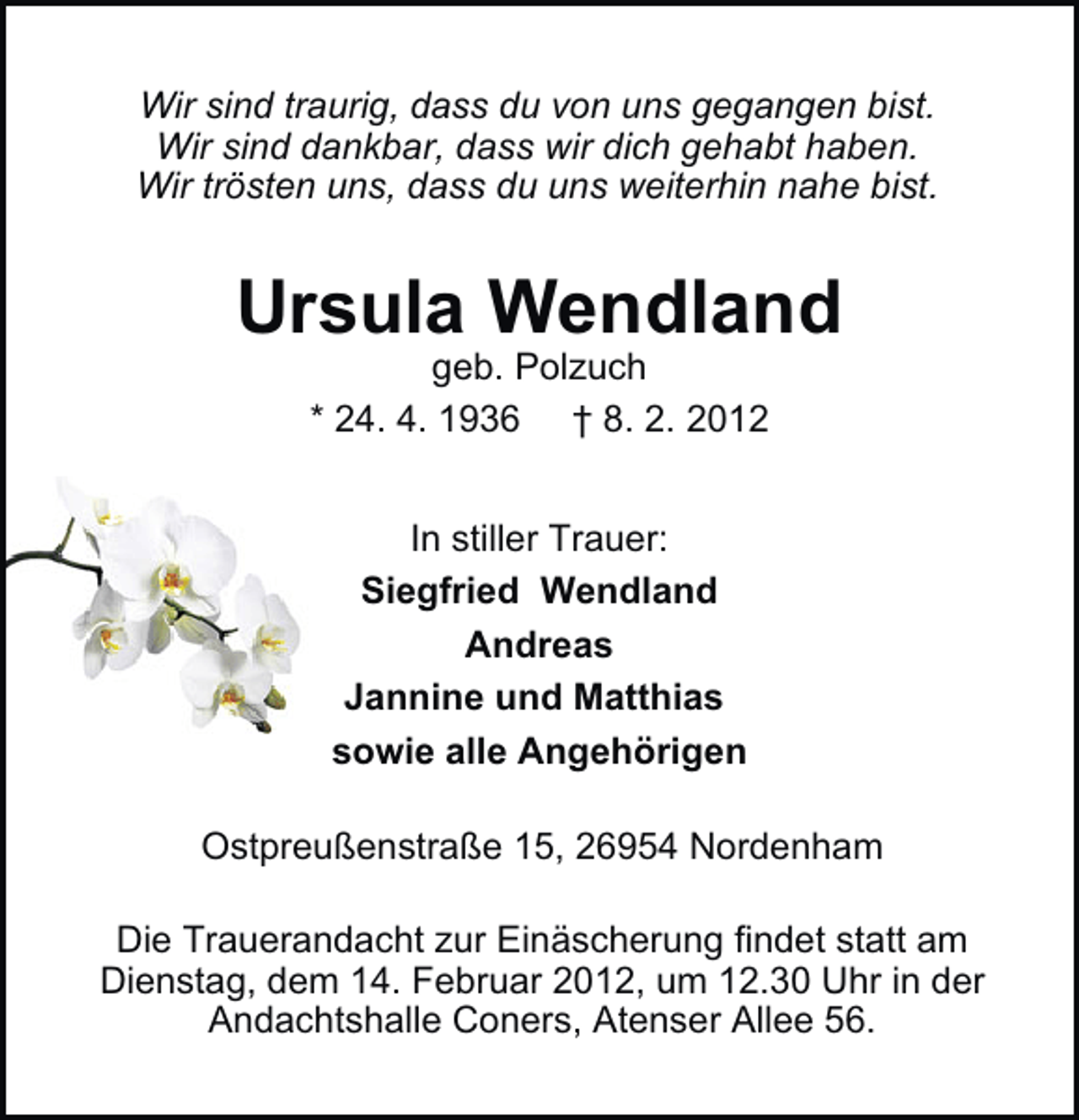 <p>Wir sind traurig, dass du von uns gegangen bist.<br />Wir sind dankbar, dass wir dich gehabt haben.<br />Wir trösten uns, dass du uns weiterhin nahe bist.</p><p>Ursula Wendland<br />geb. Polzuch<br />* 24. 4. 1936 † 8. 2. 2012<br />In stiller Trauer:<br />Siegfried Wendland<br />Andreas<br />Jannine und Matthias<br />sowie alle Angehörigen<br />Ostpreußenstraße 15, 26954 Nordenham<br />Die Trauerandacht zur Einäscherung findet statt am<br />Dienstag, dem 14. Februar 2012, um 12.30 Uhr in der<br />Andachtshalle Coners, Atenser Allee 56.</p>