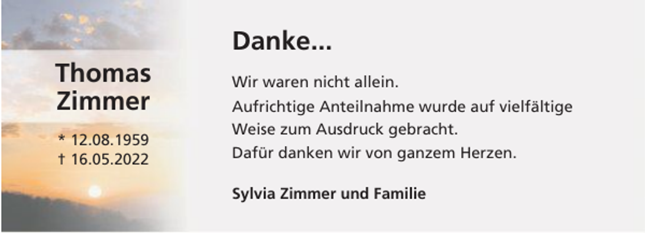<p>Danke...<br />Thomas<br />Zimmer</p><p>Wir waren nicht allein.</p><p>* 12.08.1959<br />† 16.05.2022</p><p>Dafür danken wir von ganzem Herzen.</p><p>Aufrichtige Anteilnahme wurde auf vielfältige<br />Weise zum Ausdruck gebracht.</p><p>Sylvia Zimmer und Familie</p>