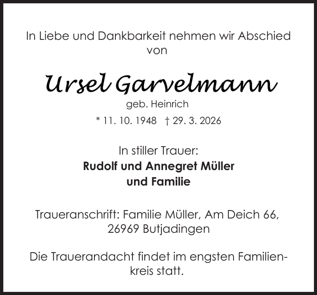 <p>In Liebe und Dankbarkeit nehmen wir Abschied<br />von</p>
<p>geb. Heinrich<br />* 11. 10. 1948 † 29. 3. 2026</p>
<p>In stiller Trauer:<br />Rudolf und Annegret Müller<br />und Familie<br />Traueranschrift: Familie Müller, Am Deich 66,<br />26969 Butjadingen<br />Die Trauerandacht findet im engsten Familienkreis statt.</p>