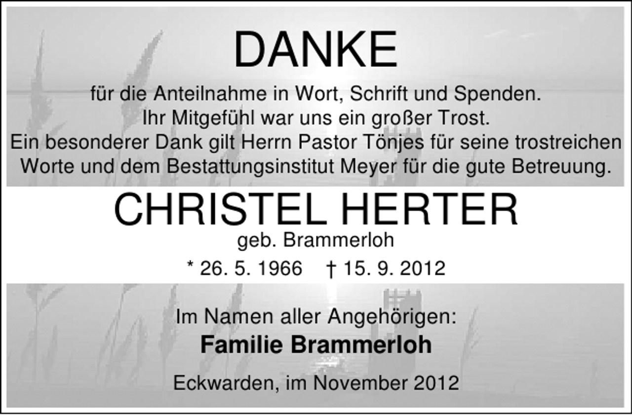 <p>DANKE</p><p>für die Anteilnahme in Wort, Schrift und Spenden.<br />Ihr Mitgefühl war uns ein großer Trost.<br />Ein besonderer Dank gilt Herrn Pastor Tönjes für seine trostreichen<br />Worte und dem Bestattungsinstitut Meyer für die gute Betreuung.</p><p>CHRISTEL HERTER<br />geb. Brammerloh<br />* 26. 5. 1966 † 15. 9. 2012</p><p>Im Namen aller Angehörigen:</p><p>Familie Brammerloh</p><p>Eckwarden, im November 2012</p>