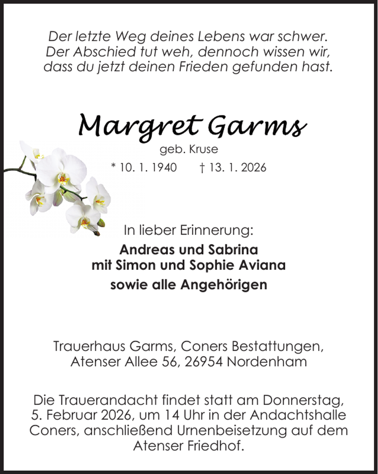 <p>Der letzte Weg deines Lebens war schwer.<br />Der Abschied tut weh, dennoch wissen wir,<br />dass du jetzt deinen Frieden gefunden hast.</p>
<p>geb. Kruse<br />* 10. 1. 1940</p>
<p>† 13. 1. 2026</p>
<p>In lieber Erinnerung:<br />Andreas und Sabrina<br />mit Simon und Sophie Aviana<br />sowie alle Angehörigen</p>
<p>Trauerhaus Garms, Coners Bestattungen,<br />Atenser Allee 56, 26954 Nordenham<br />Die Trauerandacht findet statt am Donnerstag,<br />5. Februar 2026, um 14 Uhr in der Andachtshalle<br />Coners, anschließend Urnenbeisetzung auf dem<br />Atenser Friedhof.</p>