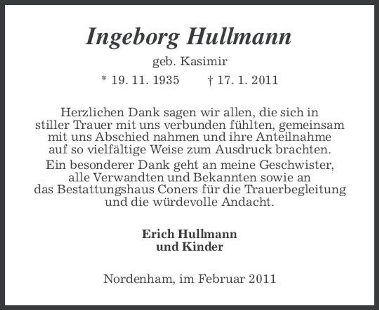 <p>Ingeborg Hullmann<br />geb. Kasimir * 19. 11. 1935 † 17. 1. 2011 Herzlichen Dank sagen wir allen, die sich in stiller Trauer mit uns verbunden fühlten, gemeinsam mit uns Abschied nahmen und ihre Anteilnahme auf so vielfältige Weise zum Ausdruck brachten. Ein besonderer Dank geht an meine Geschwister, alle Verwandten und Bekannten sowie an das Bestattungshaus Coners für die Trauerbegleitung und die würdevolle Andacht. Erich Hullmann und Kinder Nordenham, im Februar 2011</p>