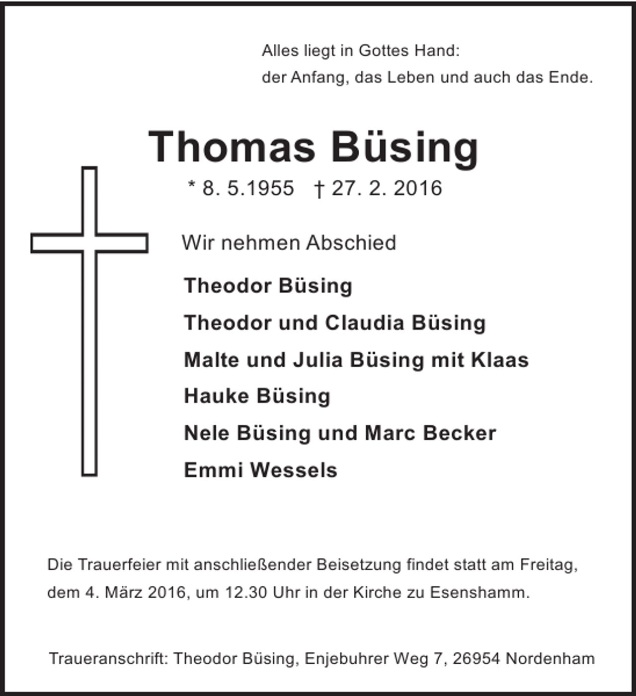 <p>Alles liegt in Gottes Hand:<br />der Anfang, das Leben und auch das Ende.</p><p>Thomas Büsing<br />* 8. 5.1955 † 27. 2. 2016</p><p>Wir nehmen Abschied<br />Theodor Büsing<br />Theodor und Claudia Büsing<br />Malte und Julia Büsing mit Klaas<br />Hauke Büsing<br />Nele Büsing und Marc Becker<br />Emmi Wessels</p><p>Die Trauerfeier mit anschließender Beisetzung findet statt am Freitag,<br />dem 4. März 2016, um 12.30 Uhr in der Kirche zu Esenshamm.</p><p>Traueranschrift: Theodor Büsing, Enjebuhrer Weg 7, 26954 Nordenham</p>