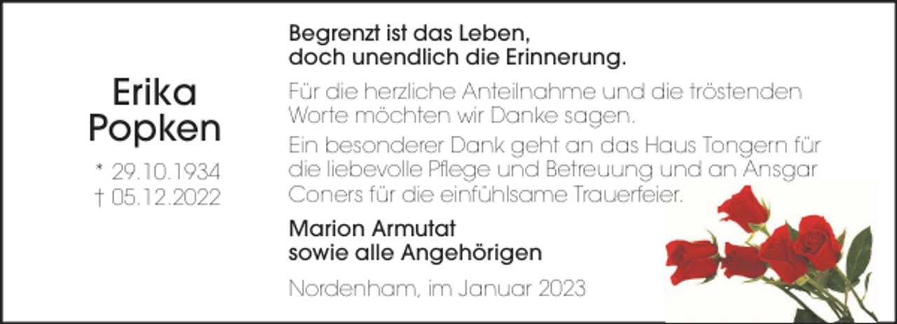 <p>Erika<br />Popken<br />* 29.10.1934<br />† 05.12.2022</p><p>Begrenzt ist das Leben,<br />doch unendlich die Erinnerung.<br />Für die herzliche Anteilnahme und die tröstenden<br />Worte möchten wir Danke sagen.<br />Ein besonderer Dank geht an das Haus Tongern für<br />die liebevolle Pflege und Betreuung und an Ansgar<br />Coners für die einfühlsame Trauerfeier.<br />Marion Armutat<br />sowie alle Angehörigen<br />Nordenham, im Januar 2023</p>