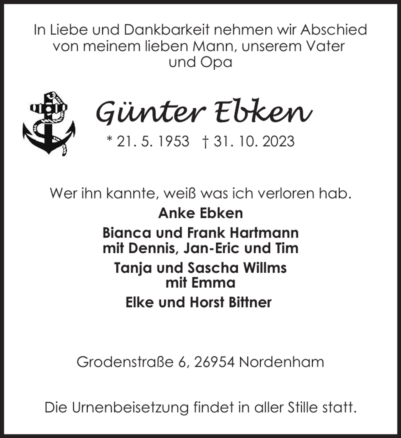 <p>In Liebe und Dankbarkeit nehmen wir Abschied<br />von meinem lieben Mann, unserem Vater<br />und Opa</p><p>* 21. 5. 1953 † 31. 10. 2023<br />Wer ihn kannte, weiß was ich verloren hab.<br />Anke Ebken<br />Bianca und Frank Hartmann<br />mit Dennis, Jan-Eric und Tim<br />Tanja und Sascha Willms<br />mit Emma<br />Elke und Horst Bittner</p><p>Grodenstraße 6, 26954 Nordenham<br />Die Urnenbeisetzung findet in aller Stille statt.</p>