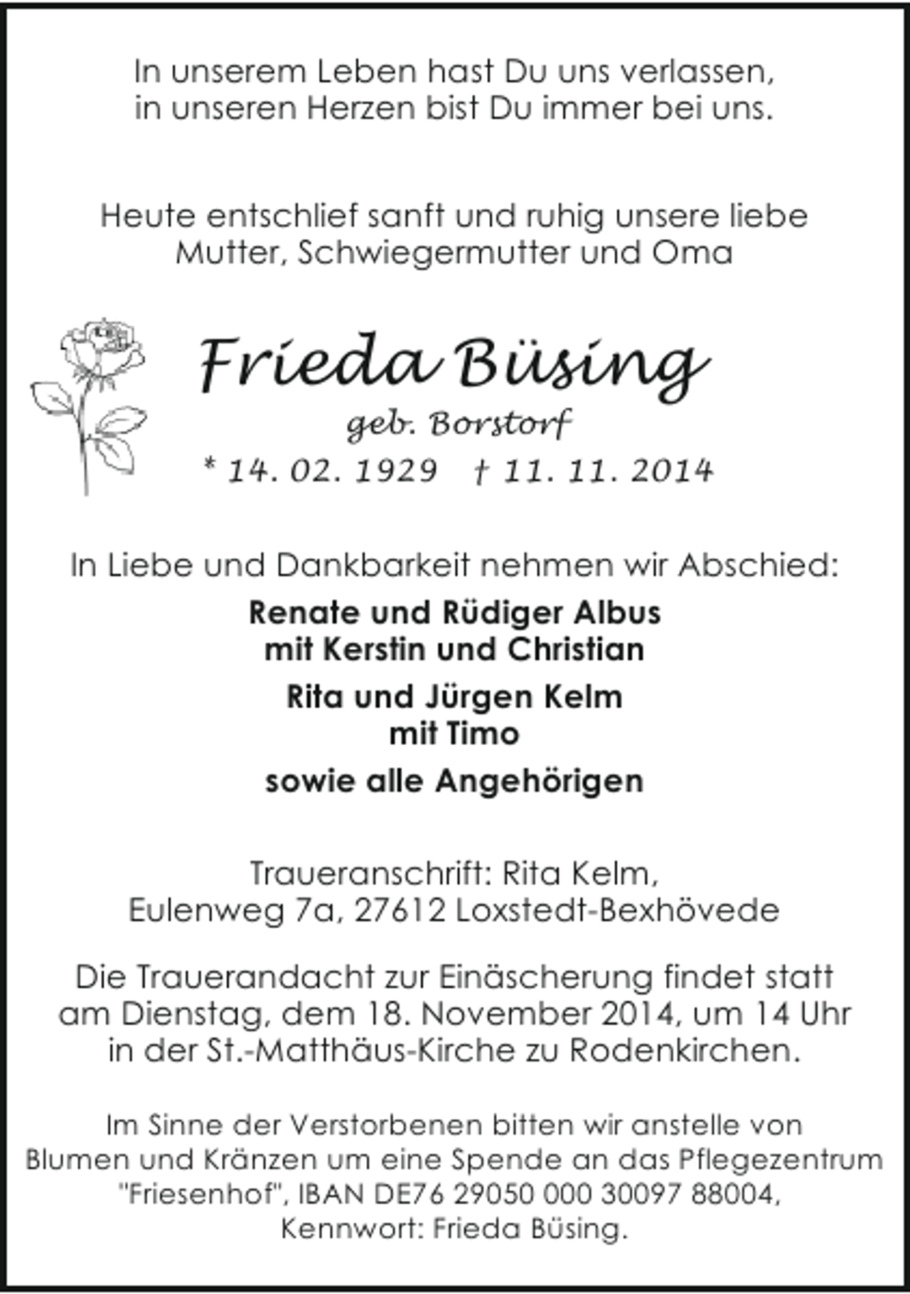 <p>In unserem Leben hast Du uns verlassen,<br />in unseren Herzen bist Du immer bei uns.<br />Heute entschlief sanft und ruhig unsere liebe<br />Mutter, Schwiegermutter und Oma</p><p>Frieda Büsing<br />geb. Borstorf</p><p>* 14. 02. 1929</p><p>† 11. 11. 2014</p><p>In Liebe und Dankbarkeit nehmen wir Abschied:<br />Renate und Rüdiger Albus<br />mit Kerstin und Christian<br />Rita und Jürgen Kelm<br />mit Timo<br />sowie alle Angehörigen<br />Traueranschrift: Rita Kelm,<br />Eulenweg 7a, 27612 Loxstedt-Bexhövede<br />Die Trauerandacht zur Einäscherung findet statt<br />am Dienstag, dem 18. November 2014, um 14 Uhr<br />in der St.-Matthäus-Kirche zu Rodenkirchen.<br />Im Sinne der Verstorbenen bitten wir anstelle von<br />Blumen und Kränzen um eine Spende an das Pflegezentrum<br />"Friesenhof", IBAN DE76 290500 30097 88004,<br />Kennwort: Frieda Büsing.</p>