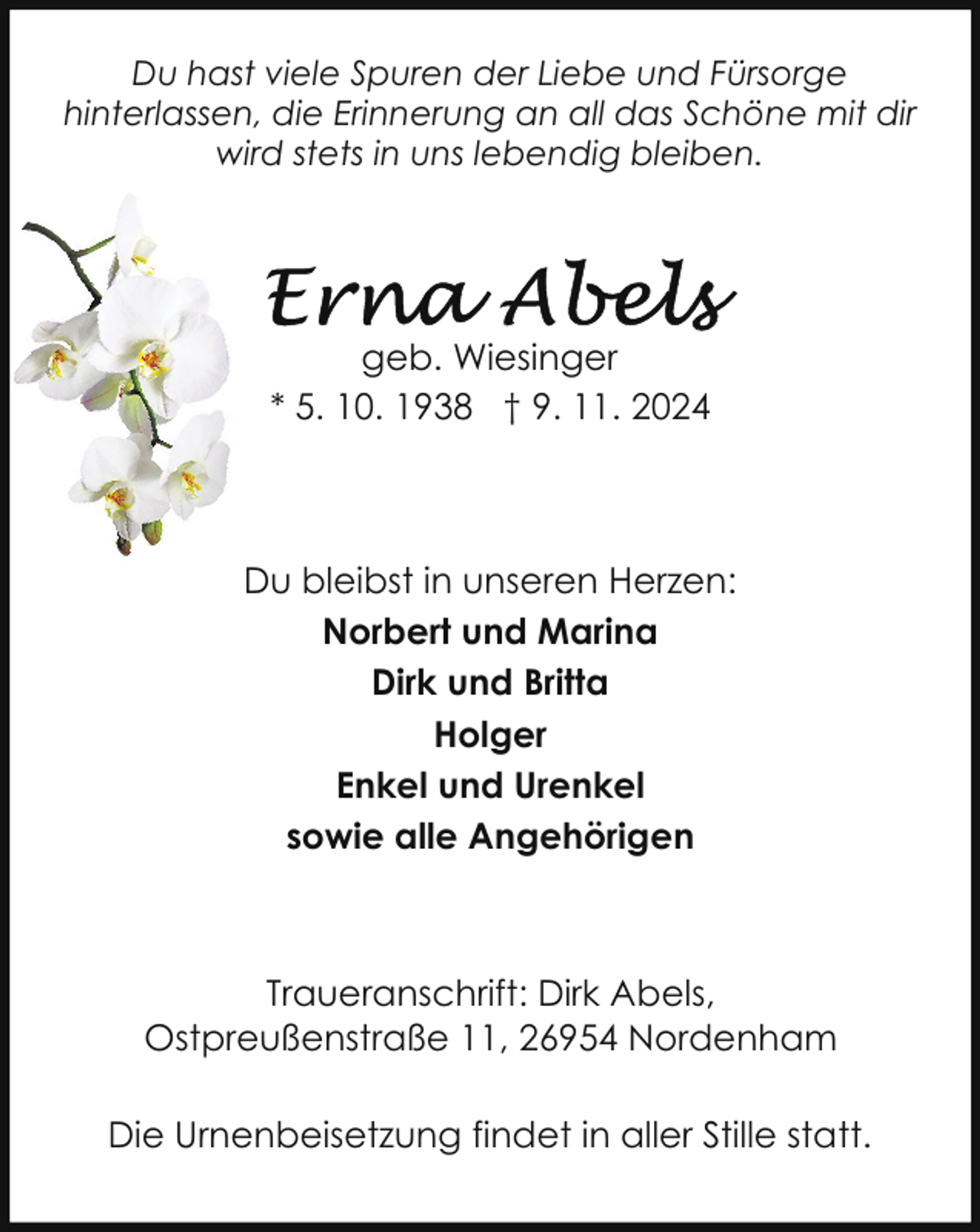 <p>Du hast viele Spuren der Liebe und Fürsorge<br />hinterlassen, die Erinnerung an all das Schöne mit dir<br />wird stets in uns lebendig bleiben.</p>
<p>geb. Wiesinger<br />* 5. 10. 1938 † 9. 11. 2024</p>
<p>Du bleibst in unseren Herzen:<br />Norbert und Marina<br />Dirk und Britta<br />Holger<br />Enkel und Urenkel<br />sowie alle Angehörigen</p>
<p>Traueranschrift: Dirk Abels,<br />Ostpreußenstraße 11, 26954 Nordenham<br />Die Urnenbeisetzung findet in aller Stille statt.</p>