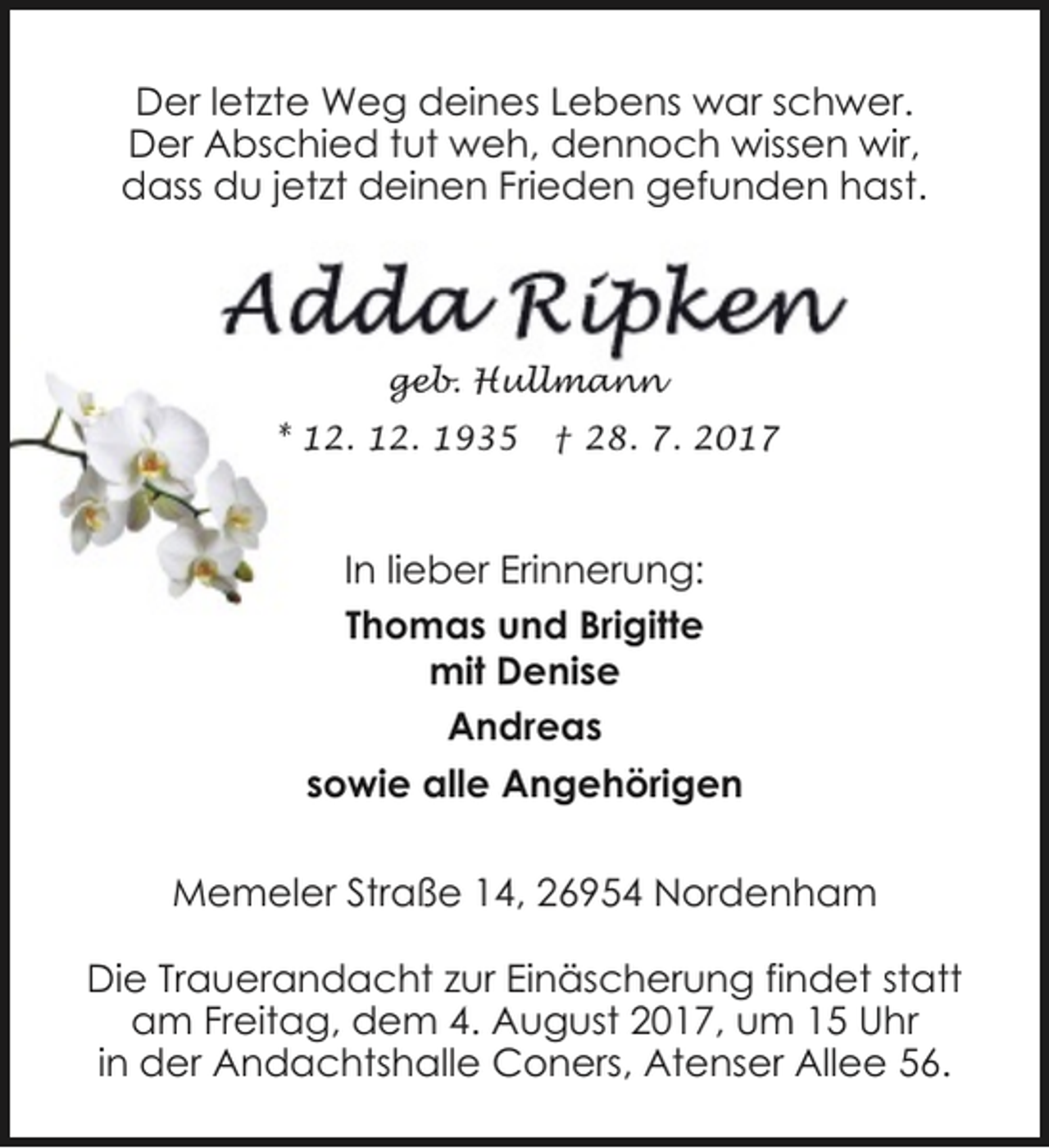 <p>Der letzte Weg deines Lebens war schwer.<br />Der Abschied tut weh, dennoch wissen wir,<br />dass du jetzt deinen Frieden gefunden hast.</p><p>geb. Hullmann<br />* 12. 12. 1935</p><p>† 28. 7. 2017</p><p>In lieber Erinnerung:<br />Thomas und Brigitte<br />mit Denise<br />Andreas<br />sowie alle Angehörigen<br />Memeler Straße 14, 26954 Nordenham<br />Die Trauerandacht zur Einäscherung findet statt<br />am Freitag, dem 4. August 2017, um 15 Uhr<br />in der Andachtshalle Coners, Atenser Allee 56.</p>