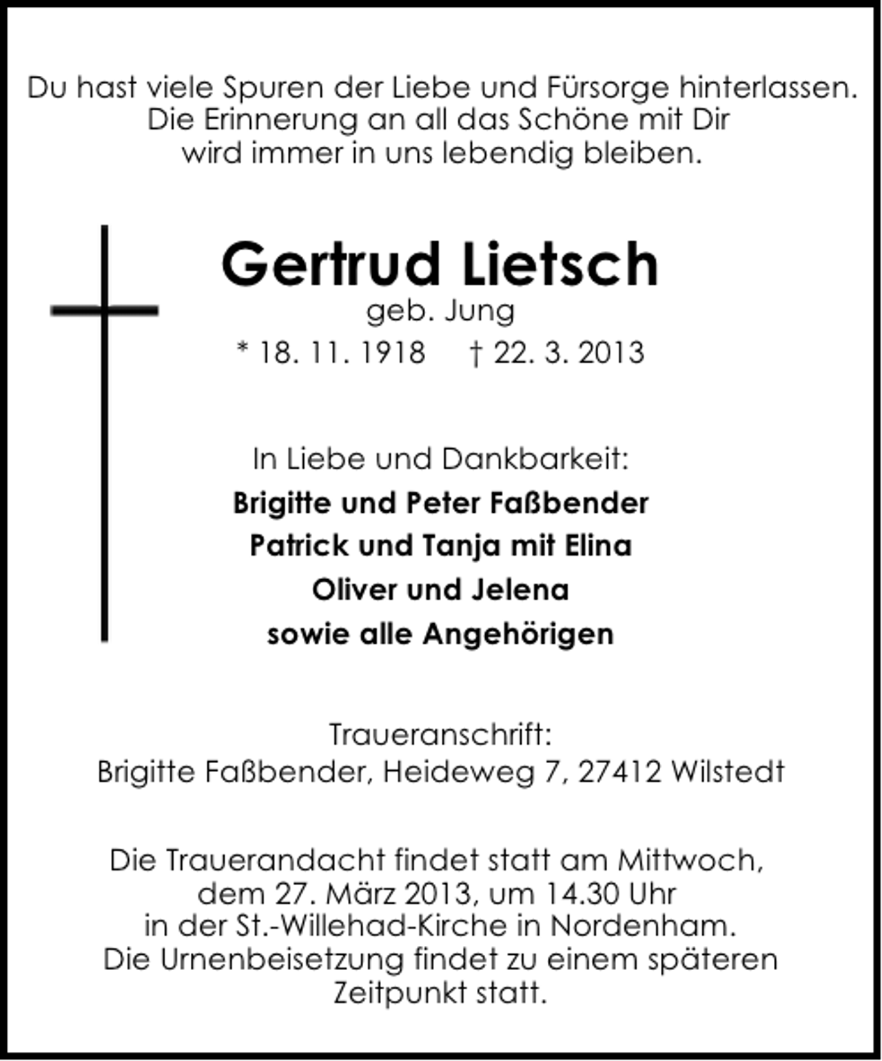 <p>Du hast viele Spuren der Liebe und Fürsorge hinterlassen.<br />Die Erinnerung an all das Schöne mit Dir<br />wird immer in uns lebendig bleiben.</p><p>Gertrud Lietsch<br />geb. Jung<br />* 18. 11. 1918 † 22. 3. 2013</p><p>In Liebe und Dankbarkeit:<br />Brigitte und Peter Faßbender<br />Patrick und Tanja mit Elina<br />Oliver und Jelena<br />sowie alle Angehörigen<br />Traueranschrift:<br />Brigitte Faßbender, Heideweg 7, 27412 Wilstedt<br />Die Trauerandacht findet statt am Mittwoch,<br />dem 27. März 2013, um 14.30 Uhr<br />in der St.-Willehad-Kirche in Nordenham.<br />Die Urnenbeisetzung findet zu einem späteren<br />Zeitpunkt statt.</p>