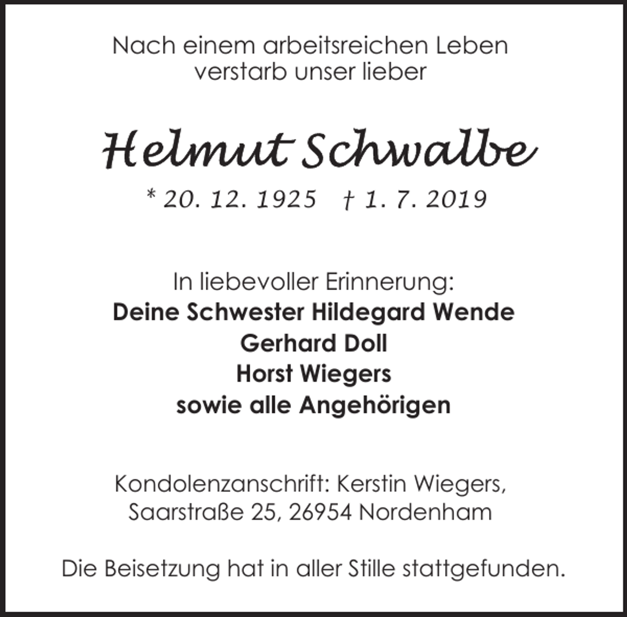 <p>Nach einem arbeitsreichen Leben<br />verstarb unser lieber</p><p>* 20. 12. 1925</p><p>† 1. 7. 2019</p><p>In liebevoller Erinnerung:<br />Deine Schwester Hildegard Wende<br />Gerhard Doll<br />Horst Wiegers<br />sowie alle Angehörigen<br />Kondolenzanschrift: Kerstin Wiegers,<br />Saarstraße 25, 26954 Nordenham<br />Die Beisetzung hat in aller Stille stattgefunden.</p>