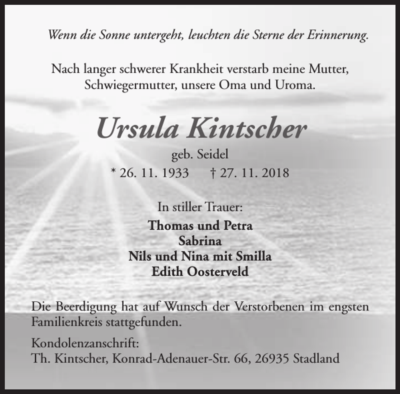 <p>Wenn die Sonne untergeht, leuchten die Sterne der Erinnerung.<br />Nach langer schwerer Krankheit verstarb meine Mutter,<br />Schwiegermutter, unsere Oma und Uroma.</p><p>Ursula Kintscher<br />geb. Seidel<br />* 26. 11. 1933<br />† 27. 11. 2018<br />In stiller Trauer:<br />Thomas und Petra<br />Sabrina<br />Nils und Nina mit Smilla<br />Edith Oosterveld<br />Die Beerdigung hat auf Wunsch der Verstorbenen im engsten<br />Familienkreis stattgefunden.<br />Kondolenzanschrift:<br />Th. Kintscher, Konrad-Adenauer-Str. 66, 26935 Stadland</p>
