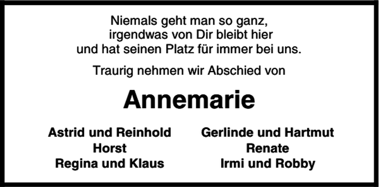 <p>Niemals geht man so ganz,<br />irgendwas von Dir bleibt hier<br />und hat seinen Platz für immer bei uns.<br />Traurig nehmen wir Abschied von</p><p>Annemarie<br />Astrid und Reinhold<br />Horst<br />Regina und Klaus</p><p>Gerlinde und Hartmut<br />Renate<br />Irmi und Robby</p>