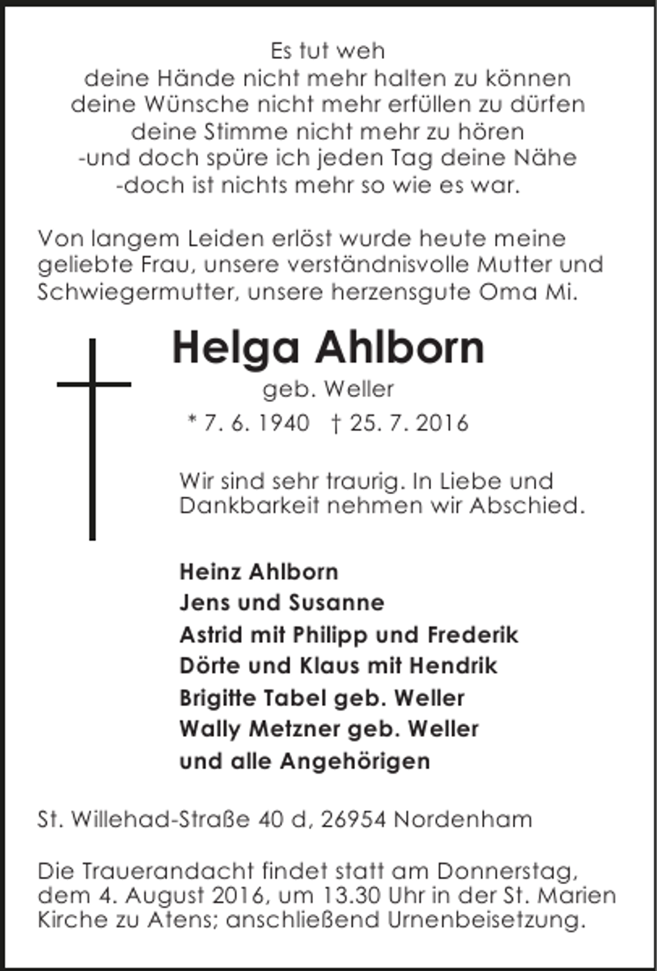 <p>Es tut weh<br />deine Hände nicht mehr halten zu können<br />deine Wünsche nicht mehr erfüllen zu dürfen<br />deine Stimme nicht mehr zu hören<br />-und doch spüre ich jeden Tag deine Nähe<br />-doch ist nichts mehr so wie es war.<br />Von langem Leiden erlöst wurde heute meine<br />geliebte Frau, unsere verständnisvolle Mutter und<br />Schwiegermutter, unsere herzensgute Oma Mi.</p><p>Helga Ahlborn<br />geb. Weller<br />* 7. 6. 1940 † 25. 7. 2016</p><p>Wir sind sehr traurig. In Liebe und<br />Dankbarkeit nehmen wir Abschied.<br />Heinz Ahlborn<br />Jens und Susanne<br />Astrid mit Philipp und Frederik<br />Dörte und Klaus mit Hendrik<br />Brigitte Tabel geb. Weller<br />Wally Metzner geb. Weller<br />und alle Angehörigen<br />St. Willehad-Straße 40 d, 26954 Nordenham<br />Die Trauerandacht findet statt am Donnerstag,<br />dem 4. August 2016, um 13.30 Uhr in der St. Marien<br />Kirche zu Atens; anschließend Urnenbeisetzung.</p>