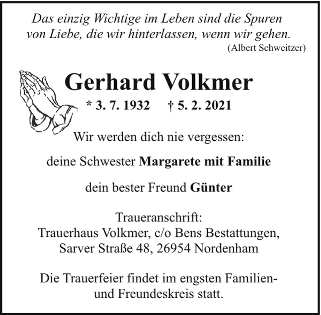 <p>Das einzig Wichtige im Leben sind die Spuren<br />von Liebe, die wir hinterlassen, wenn wir gehen.</p><p>(Albert Schweitzer)</p><p>Gerhard Volkmer<br />G<br />* 3. 7. 1932</p><p>† 5. 2. 2021</p><p>Wir werden dich nie vergessen:<br />W<br />deine Schwester Margarete mit Familie<br />dein bester Freund Günter<br />Traueranschrift:<br />Trauerhaus Volkmer, c/o Bens Bestattungen,<br />Sarver Straße 48, 26954 Nordenham<br />Die Trauerfeier findet im engsten Familienund Freundeskreis statt.</p>