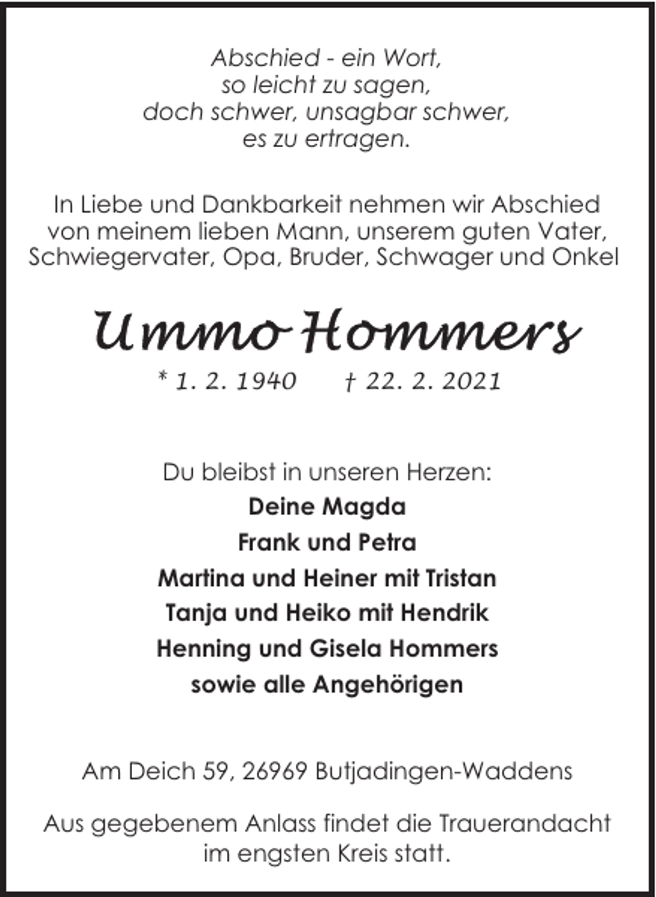 <p>Abschied - ein Wort,<br />so leicht zu sagen,<br />doch schwer, unsagbar schwer,<br />es zu ertragen.<br />In Liebe und Dankbarkeit nehmen wir Abschied<br />von meinem lieben Mann, unserem guten Vater,<br />Schwiegervater, Opa, Bruder, Schwager und Onkel</p>
<p>* 1. 2. 1940</p>
<p>† 22. 2. 2021</p>
<p>Du bleibst in unseren Herzen:<br />Deine Magda<br />Frank und Petra<br />Martina und Heiner mit Tristan<br />Tanja und Heiko mit Hendrik<br />Henning und Gisela Hommers<br />sowie alle Angehörigen<br />Am Deich 59, 26969 Butjadingen-Waddens<br />Aus gegebenem Anlass findet die Trauerandacht<br />im engsten Kreis statt.</p>