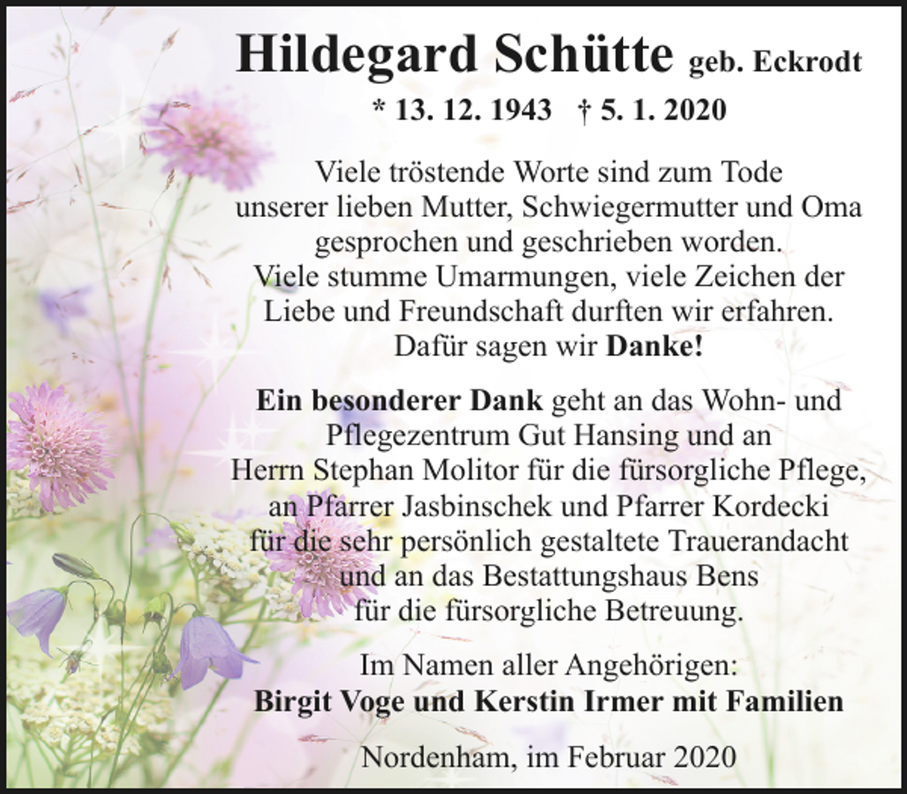 <p>Hildegard Schütte geb. Eckrodt<br />* 13. 12. 1943 † 5. 1. 2020</p><p>Viele tröstende Worte sind zum Tode<br />unserer lieben Mutter, Schwiegermutter und Oma<br />gesprochen und geschrieben worden.<br />Viele stumme Umarmungen, viele Zeichen der<br />Liebe und Freundschaft durften wir erfahren.<br />Dafür sagen wir Danke!<br />Ein besonderer Dank geht an das Wohn- und<br />Pflegezentrum Gut Hansing und an<br />Herrn Stephan Molitor für die fürsorgliche Pflege,<br />an Pfarrer Jasbinschek und Pfarrer Kordecki<br />für die sehr persönlich gestaltete Trauerandacht<br />und an das Bestattungshaus Bens<br />für die fürsorgliche Betreuung.<br />Im Namen aller Angehörigen:<br />Birgit Voge und Kerstin Irmer mit Familien<br />Nordenham, im Februar 2020</p>