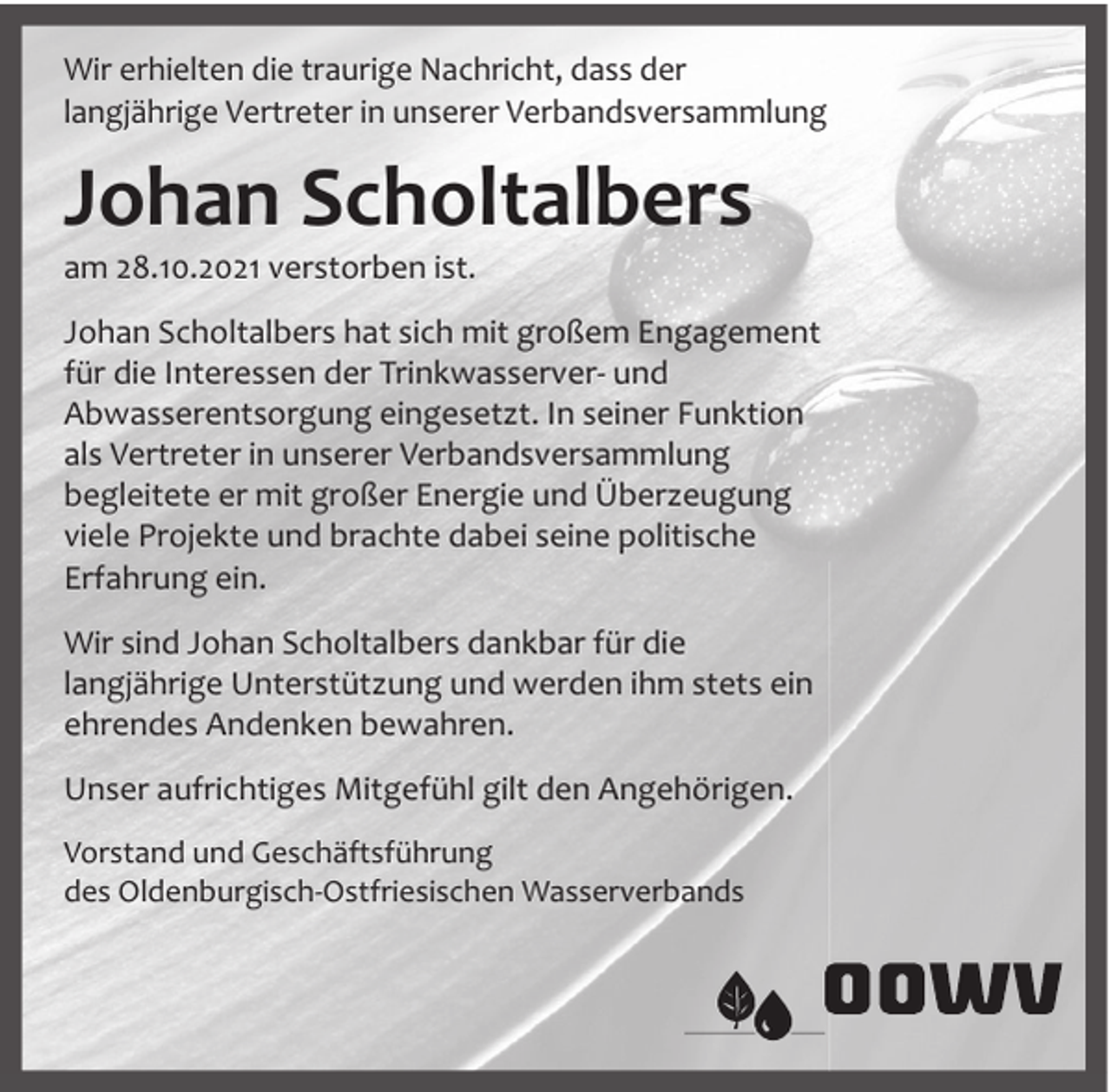 <p>Wir erhielten die traurige Nachricht, dass der<br />langjährige Vertreter in unserer Verbandsversammlung</p><p>Johan Scholtalbers</p><p>am 28.10.2021 verstorben ist.</p><p>Johan Scholtalbers hat sich mit großem Engagement<br />für die Interessen der Trinkwasserver- und<br />Abwasserentsorgung eingesetzt. In seiner Funktion<br />als Vertreter in unserer Verbandsversammlung<br />begleitete er mit großer Energie und Überzeugung<br />viele Projekte und brachte dabei seine politische<br />Erfahrung ein.<br />Wir sind Johan Scholtalbers dankbar für die<br />langjährige Unterstützung und werden ihm stets ein<br />ehrendes Andenken bewahren.<br />Unser aufrichtiges Mitgefühl gilt den Angehörigen.<br />Vorstand und Geschäftsführung<br />des Oldenburgisch-Ostfriesischen Wasserverbands</p>