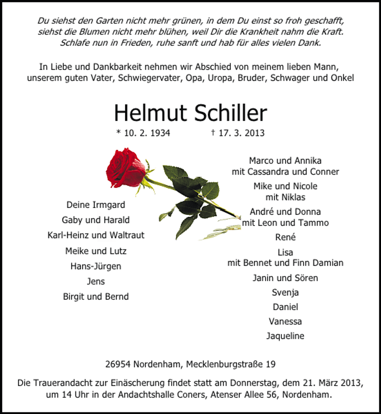 <p>Du siehst den Garten nicht mehr grünen, in dem Du einst so froh geschafft,<br />siehst die Blumen nicht mehr blühen, weil Dir die Krankheit nahm die Kraft.<br />Schlafe nun in Frieden, ruhe sanft und hab für alles vielen Dank.</p><p>In Liebe und Dankbarkeit nehmen wir Abschied von meinem lieben Mann,<br />unserem guten Vater, Schwiegervater, Opa, Uropa, Bruder, Schwager und Onkel</p><p>Helmut Schiller<br />* 10. 2. 1934</p><p>† 17. 3. 2013</p><p>Marco und Annika<br />mit Cassandra und Conner<br />Deine Irmgard</p><p>Mike und Nicole<br />mit Niklas</p><p>Gaby und Harald</p><p>André und Donna<br />mit Leon und Tammo</p><p>Karl-Heinz und Waltraut</p><p>René</p><p>Meike und Lutz</p><p>Lisa<br />mit Bennet und Finn Damian</p><p>Hans-Jürgen<br />Jens<br />Birgit und Bernd</p><p>Janin und Sören<br />Svenja<br />Daniel<br />Vanessa<br />Jaqueline</p><p>26954 Nordenham, Mecklenburgstraße 19<br />Die Trauerandacht zur Einäscherung findet statt am Donnerstag, dem 21. März 2013,<br />um 14 Uhr in der Andachtshalle Coners, Atenser Allee 56, Nordenham.</p>