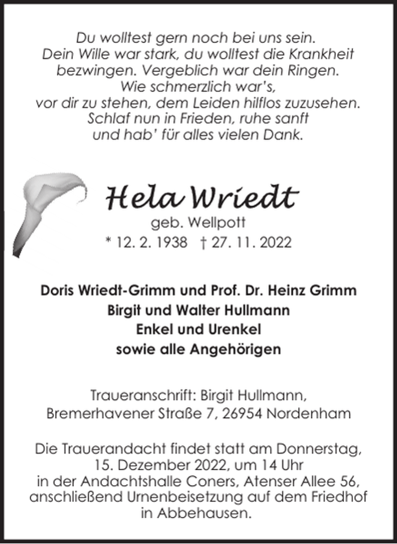 <p>Du wolltest gern noch bei uns sein.<br />Dein Wille war stark, du wolltest die Krankheit<br />bezwingen. Vergeblich war dein Ringen.<br />Wie schmerzlich war’s,<br />vor dir zu stehen, dem Leiden hilflos zuzusehen.<br />Schlaf nun in Frieden, ruhe sanft<br />und hab’ für alles vielen Dank.</p><p>geb. Wellpott<br />* 12. 2. 1938 † 27. 11. 2022<br />Doris Wriedt-Grimm und Prof. Dr. Heinz Grimm<br />Birgit und Walter Hullmann<br />Enkel und Urenkel<br />sowie alle Angehörigen<br />Traueranschrift: Birgit Hullmann,<br />Bremerhavener Straße 7, 26954 Nordenham<br />Die Trauerandacht findet statt am Donnerstag,<br />15. Dezember 2022, um 14 Uhr<br />in der Andachtshalle Coners, Atenser Allee 56,<br />anschließend Urnenbeisetzung auf dem Friedhof<br />in Abbehausen.</p>