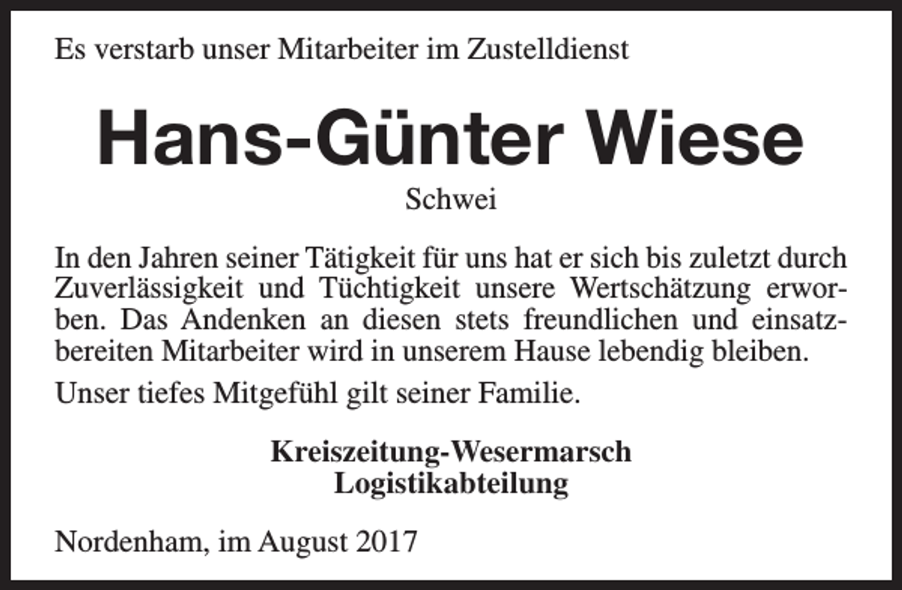 <p>Es verstarb unser Mitarbeiter im Zustelldienst</p><p>Hans-Günter Wiese<br />Schwei</p><p>In den Jahren seiner Tätigkeit für uns hat er sich bis zuletzt durch<br />Zuverlässigkeit und Tüchtigkeit unsere Wertschätzung erworben. Das Andenken an diesen stets freundlichen und einsatzbereiten Mitarbeiter wird in unserem Hause lebendig bleiben.<br />Unser tiefes Mitgefühl gilt seiner Familie.<br />Kreiszeitung-Wesermarsch<br />Logistikabteilung<br />Nordenham, im August 2017</p>