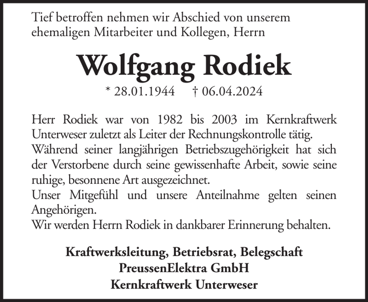 <p>Tief betroffen nehmen wir Abschied von unserem<br />ehemaligen Mitarbeiter und Kollegen, Herrn</p><p>Wolfgang Rodiek<br />* 28.01.1944</p><p>† 06.04.2024</p><p>Herr Rodiek war von 1982 bis 2003 im Kernkraftwerk<br />Unterweser zuletzt als Leiter der Rechnungskontrolle tätig.<br />Während seiner langjährigen Betriebszugehörigkeit hat sich<br />der Verstorbene durch seine gewissenhafte Arbeit, sowie seine<br />ruhige, besonnene Art ausgezeichnet.<br />Unser Mitgefühl und unsere Anteilnahme gelten seinen<br />Angehörigen.<br />Wir werden Herrn Rodiek in dankbarer Erinnerung behalten.<br />Kraftwerksleitung, Betriebsrat, Belegschaft<br />PreussenElektra GmbH<br />Kernkraftwerk Unterweser</p>