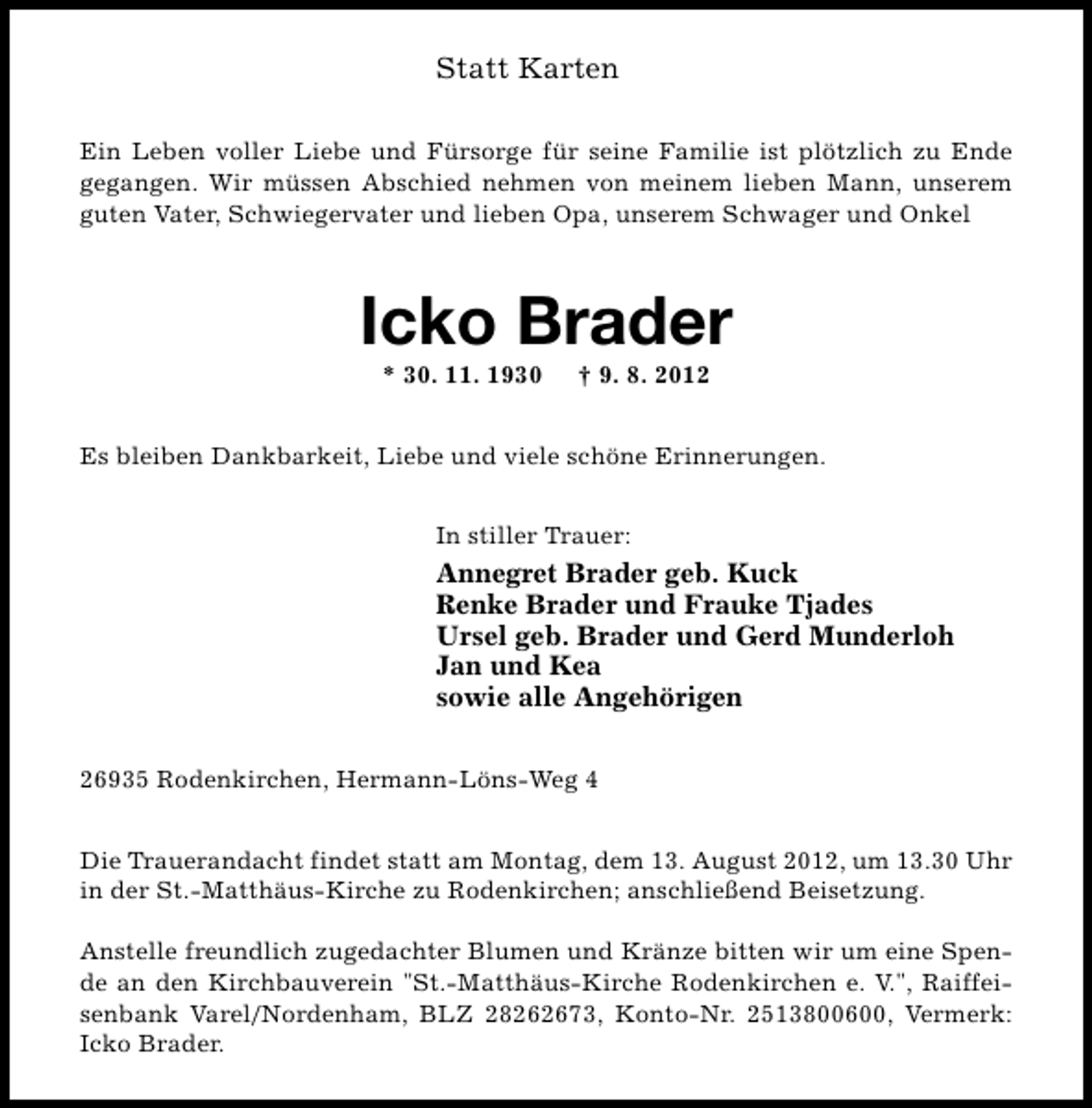 <p>Statt Karten<br />Ein Leben voller Liebe und Fürsorge für seine Familie ist plötzlich zu Ende<br />gegangen. Wir müssen Abschied nehmen von meinem lieben Mann, unserem<br />guten Vater, Schwiegervater und lieben Opa, unserem Schwager und Onkel</p><p>Icko Brader<br />* 30. 11. 1930</p><p>† 9. 8. 2012</p><p>Es bleiben Dankbarkeit, Liebe und viele schöne Erinnerungen.<br />In stiller Trauer:</p><p>Annegret Brader geb. Kuck<br />Renke Brader und Frauke Tjades<br />Ursel geb. Brader und Gerd Munderloh<br />Jan und Kea<br />sowie alle Angehörigen<br />26935 Rodenkirchen, Hermann-Löns-Weg 4<br />Die Trauerandacht findet statt am Montag, dem 13. August 2012, um 13.30 Uhr<br />in der St.-Matthäus-Kirche zu Rodenkirchen; anschließend Beisetzung.<br />Anstelle freundlich zugedachter Blumen und Kränze bitten wir um eine Spende an den Kirchbauverein "St.-Matthäus-Kirche Rodenkirchen e. V.", Raiffeisenbank Varel/Nordenham, BLZ 28262673, Konto-Nr. 2513800600, Vermerk:<br />Icko Brader.</p>