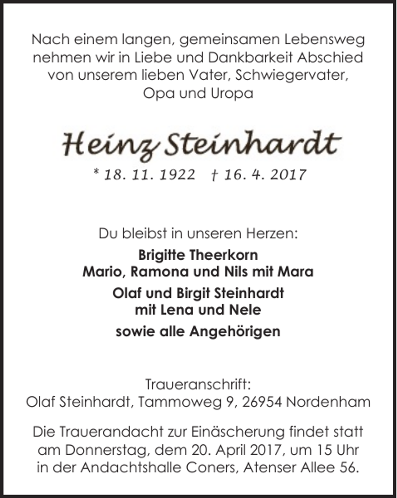 <p>Nach einem langen, gemeinsamen Lebensweg<br />nehmen wir in Liebe und Dankbarkeit Abschied<br />von unserem lieben Vater, Schwiegervater,<br />Opa und Uropa</p><p>* 18. 11. 1922</p><p>† 16. 4. 2017</p><p>Du bleibst in unseren Herzen:<br />Brigitte Theerkorn<br />Mario, Ramona und Nils mit Mara<br />Olaf und Birgit Steinhardt<br />mit Lena und Nele<br />sowie alle Angehörigen<br />Traueranschrift:<br />Olaf Steinhardt, Tammoweg 9, 26954 Nordenham<br />Die Trauerandacht zur Einäscherung findet statt<br />am Donnerstag, dem 20. April 2017, um 15 Uhr<br />in der Andachtshalle Coners, Atenser Allee 56.</p>