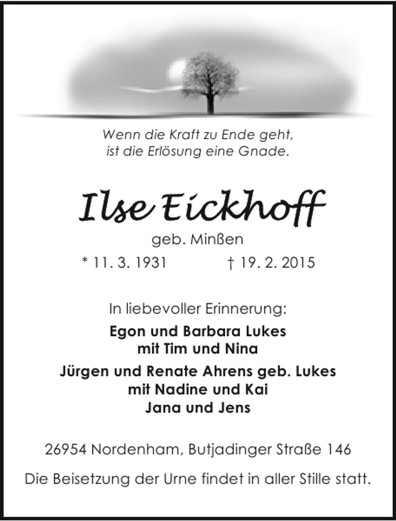 <p>Wenn die Kraft zu Ende geht,<br />ist die Erlösung eine Gnade.</p><p>geb. Minßen<br />* 11. 3. 1931<br />† 19. 2. 2015<br />In liebevoller Erinnerung:<br />Egon und Barbara Lukes<br />mit Tim und Nina<br />Jürgen und Renate Ahrens geb. Lukes<br />mit Nadine und Kai<br />Jana und Jens<br />26954 Nordenham, Butjadinger Straße 146<br />Die Beisetzung der Urne findet in aller Stille statt.</p>
