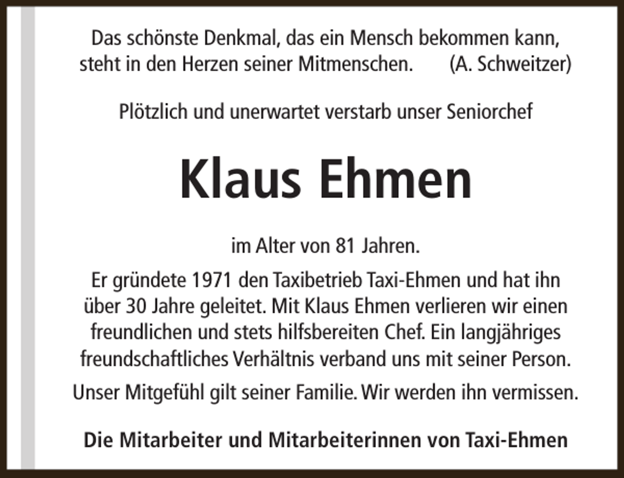 <p>Das schönste Denkmal, das ein Mensch bekommen kann,<br />steht in den Herzen seiner Mitmenschen.<br />(A. Schweitzer)<br />Plötzlich und unerwartet verstarb unser Seniorchef</p><p>Klaus Ehmen<br />im Alter von 81 Jahren.<br />Er gründete 1971 den Taxibetrieb Taxi-Ehmen und hat ihn<br />über 30 Jahre geleitet. Mit Klaus Ehmen verlieren wir einen<br />freundlichen und stets hilfsbereiten Chef. Ein langjähriges<br />freundschaftliches Verhältnis verband uns mit seiner Person.<br />Unser Mitgefühl gilt seiner Familie. Wir werden ihn vermissen.<br />Die Mitarbeiter und Mitarbeiterinnen von Taxi-Ehmen</p>