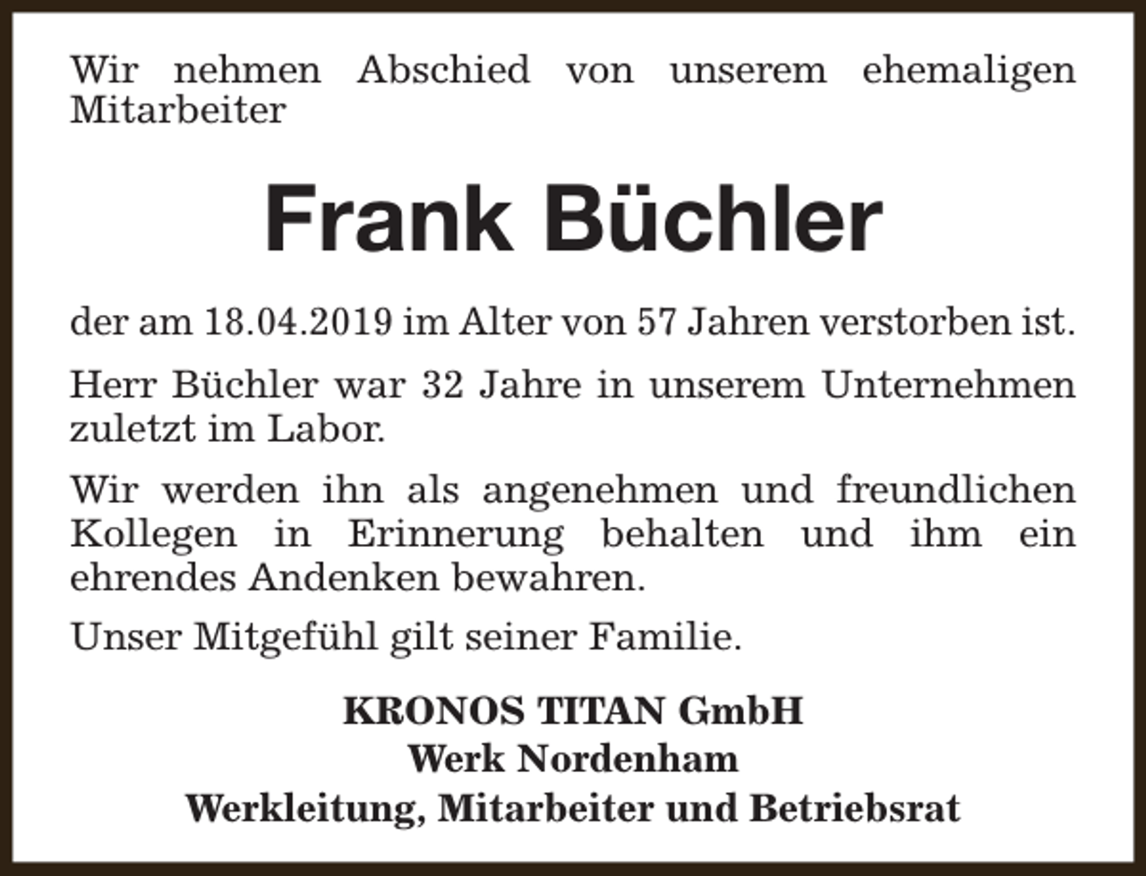 <p>Wir nehmen Abschied von unserem ehemaligen<br />Mitarbeiter</p><p>Frank Büchler<br />der am 18.04.2019 im Alter von 57 Jahren verstorben ist.<br />Herr Büchler war 32 Jahre in unserem Unternehmen<br />zuletzt im Labor.<br />Wir werden ihn als angenehmen und freundlichen<br />Kollegen in Erinnerung behalten und ihm ein<br />ehrendes Andenken bewahren.<br />Unser Mitgefühl gilt seiner Familie.<br />KRONOS TITAN GmbH<br />Werk Nordenham<br />Werkleitung, Mitarbeiter und Betriebsrat</p>