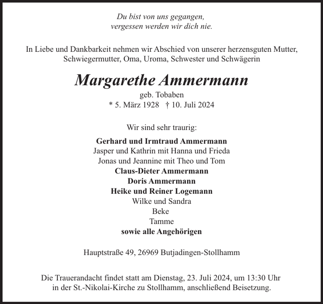 <p>Du bist von uns gegangen,<br />vergessen werden wir dich nie.<br />In Liebe und Dankbarkeit nehmen wir Abschied von unserer herzensguten Mutter,<br />Schwiegermutter, Oma, Uroma, Schwester und Schwägerin</p><p>Margarethe Ammermann<br />geb. Tobaben<br />* 5. März 1928 † 10. Juli 2024<br />Wir sind sehr traurig:<br />Gerhard und Irmtraud Ammermann<br />Jasper und Kathrin mit Hanna und Frieda<br />Jonas und Jeannine mit Theo und Tom<br />Claus-Dieter Ammermann<br />Doris Ammermann<br />Heike und Reiner Logemann<br />Wilke und Sandra<br />Beke<br />Tamme<br />sowie alle Angehörigen<br />Hauptstraße 49, 26969 Butjadingen-Stollhamm<br />Die Trauerandacht findet statt am Dienstag, 23. Juli 2024, um 13:30 Uhr<br />in der St.-Nikolai-Kirche zu Stollhamm, anschließend Beisetzung.</p>