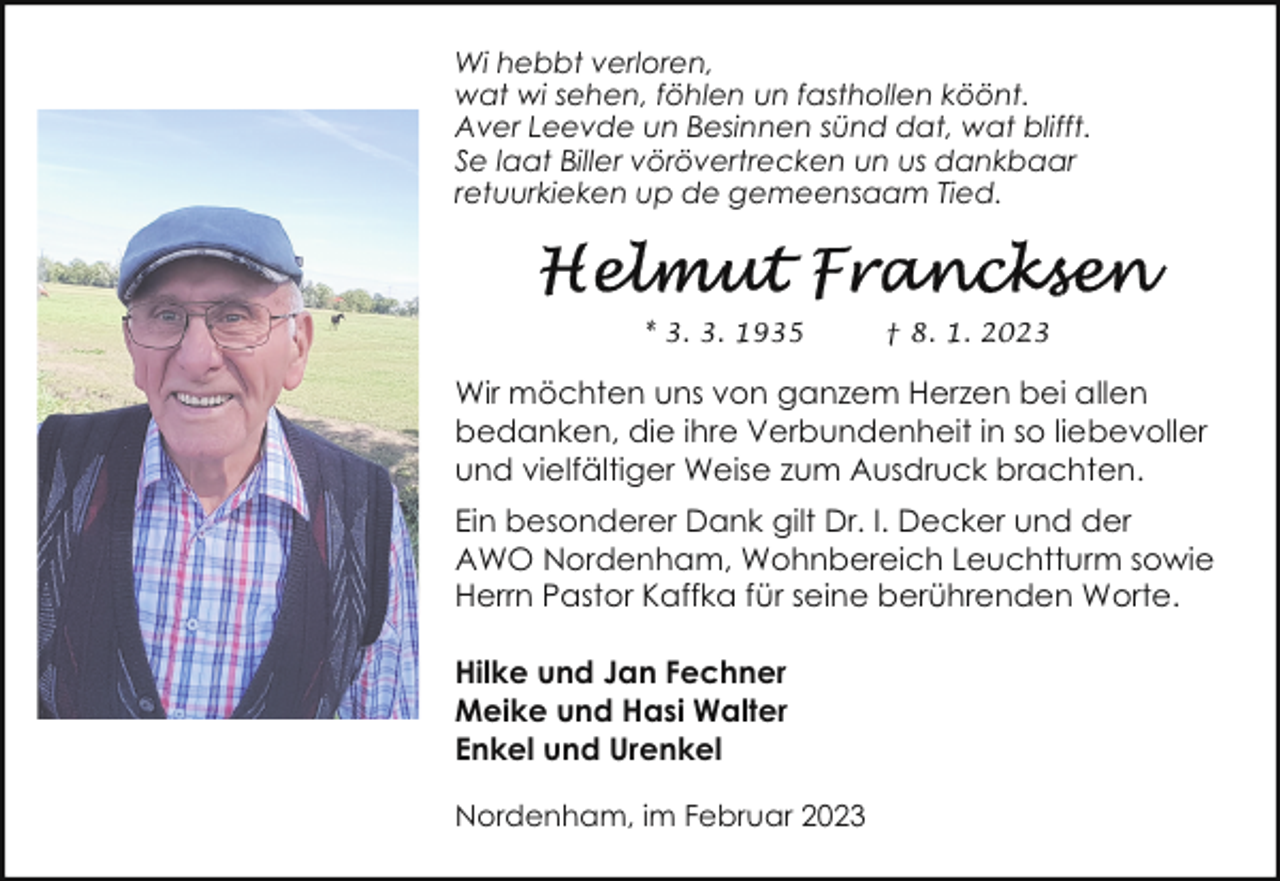 <p>Wi hebbt verloren,<br />wat wi sehen, föhlen un fasthollen köönt.<br />Aver Leevde un Besinnen sünd dat, wat blifft.<br />Se laat Biller vörövertrecken un us dankbaar<br />retuurkieken up de gemeensaam Tied.</p><p>* 3. 3. 1935</p><p>† 8. 1. 2023</p><p>Wir möchten uns von ganzem Herzen bei allen<br />bedanken, die ihre Verbundenheit in so liebevoller<br />und vielfältiger Weise zum Ausdruck brachten.<br />Ein besonderer Dank gilt Dr. I. Decker und der<br />AWO Nordenham, Wohnbereich Leuchtturm sowie<br />Herrn Pastor Kaffka für seine berührenden Worte.<br />Hilke und Jan Fechner<br />Meike und Hasi Walter<br />Enkel und Urenkel<br />Nordenham, im Februar 2023</p>