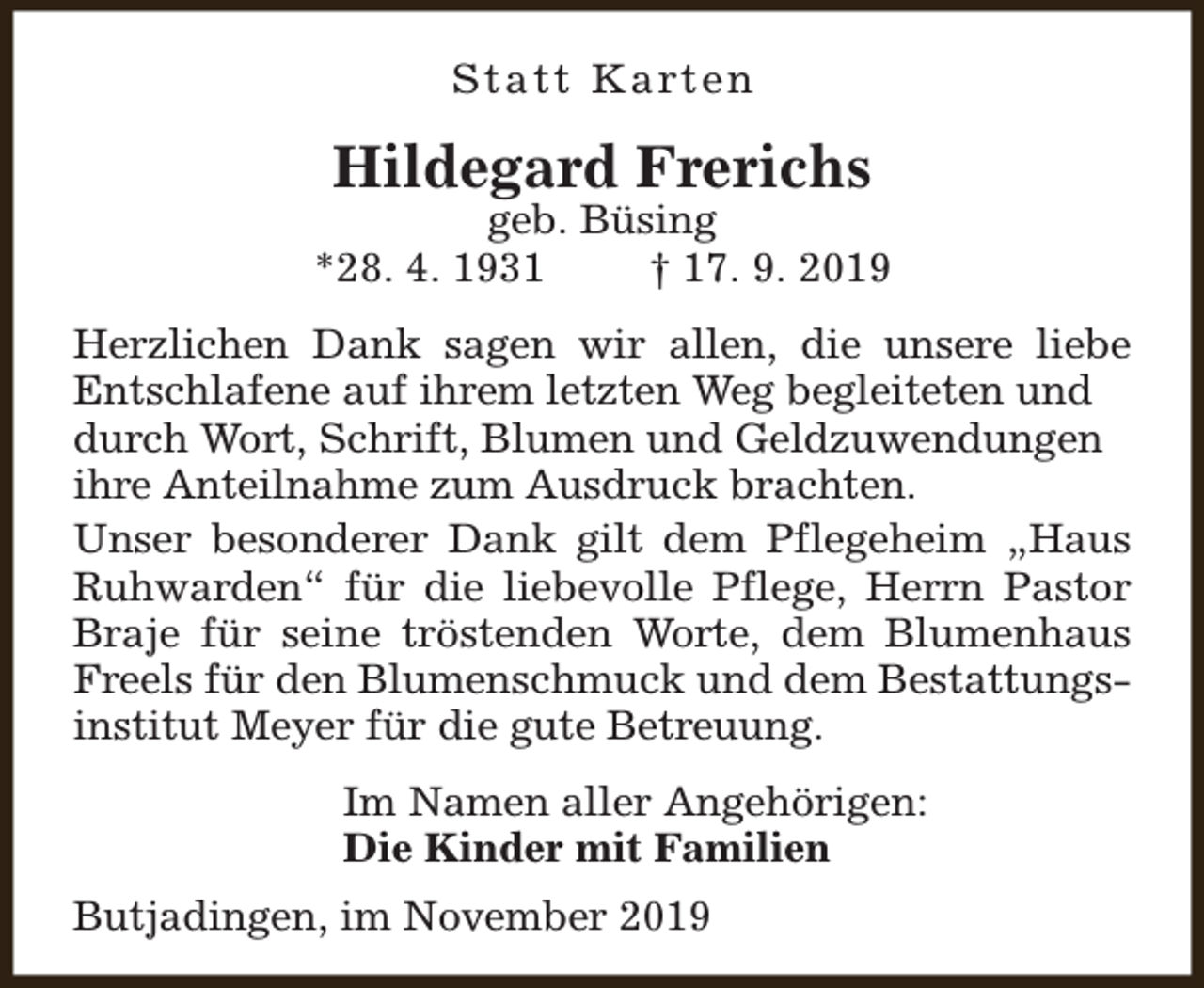 <p>S t a t t K a rt e n</p><p>Hildegard Frerichs</p><p>geb. Büsing<br />*28. 4. 1931<br />† 17. 9. 2019<br />Herzlichen Dank sagen wir allen, die unsere liebe<br />Entschlafene auf ihrem letzten Weg begleiteten und<br />durch Wort, Schrift, Blumen und Geldzuwendungen<br />ihre Anteilnahme zum Ausdruck brachten.<br />Unser besonderer Dank gilt dem Pflegeheim „Haus<br />Ruhwarden“ für die liebevolle Pflege, Herrn Pastor<br />Braje für seine tröstenden Worte, dem Blumenhaus<br />Freels für den Blumenschmuck und dem Bestattungsinstitut Meyer für die gute Betreuung.<br />Im Namen aller Angehörigen:<br />Die Kinder mit Familien<br />Butjadingen, im November 2019</p>