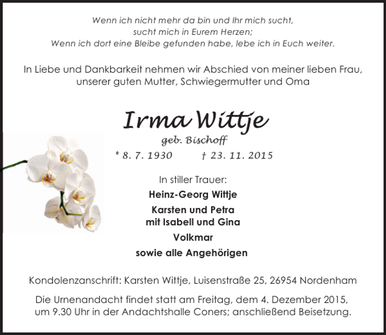 <p>Wenn ich nicht mehr da bin und Ihr mich sucht,<br />sucht mich in Eurem Herzen;<br />Wenn ich dort eine Bleibe gefunden habe, lebe ich in Euch weiter.</p><p>In Liebe und Dankbarkeit nehmen wir Abschied von meiner lieben Frau,<br />unserer guten Mutter, Schwiegermutter und Oma</p><p>geb. Bischoff<br />* 8. 7. 1930</p><p>† 23. 11. 2015</p><p>In stiller Trauer:<br />Heinz-Georg Wittje<br />Karsten und Petra<br />mit Isabell und Gina<br />Volkmar<br />sowie alle Angehörigen<br />Kondolenzanschrift: Karsten Wittje, Luisenstraße 25, 26954 Nordenham<br />Die Urnenandacht findet statt am Freitag, dem 4. Dezember 2015,<br />um 9.30 Uhr in der Andachtshalle Coners; anschließend Beisetzung.</p>