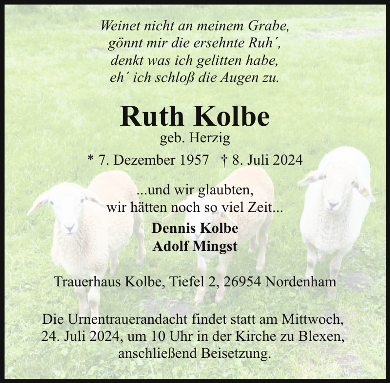 <p>Weinet nicht an meinem Grabe,<br />gönnt mir die ersehnte Ruh´,<br />denkt was ich gelitten habe,<br />eh´ ich schloß die Augen zu.</p><p>Ruth Kolbe<br />geb. Herzig</p><p>* 7. Dezember 1957 † 8. Juli 2024<br />...und wir glaubten,<br />wir hätten noch so viel Zeit...<br />Dennis Kolbe<br />Adolf Mingst<br />Trauerhaus Kolbe, Tiefel 2, 26954 Nordenham<br />Die Urnentrauerandacht findet statt am Mittwoch,<br />24. Juli 2024, um 10 Uhr in der Kirche zu Blexen,<br />anschließend Beisetzung.</p>
