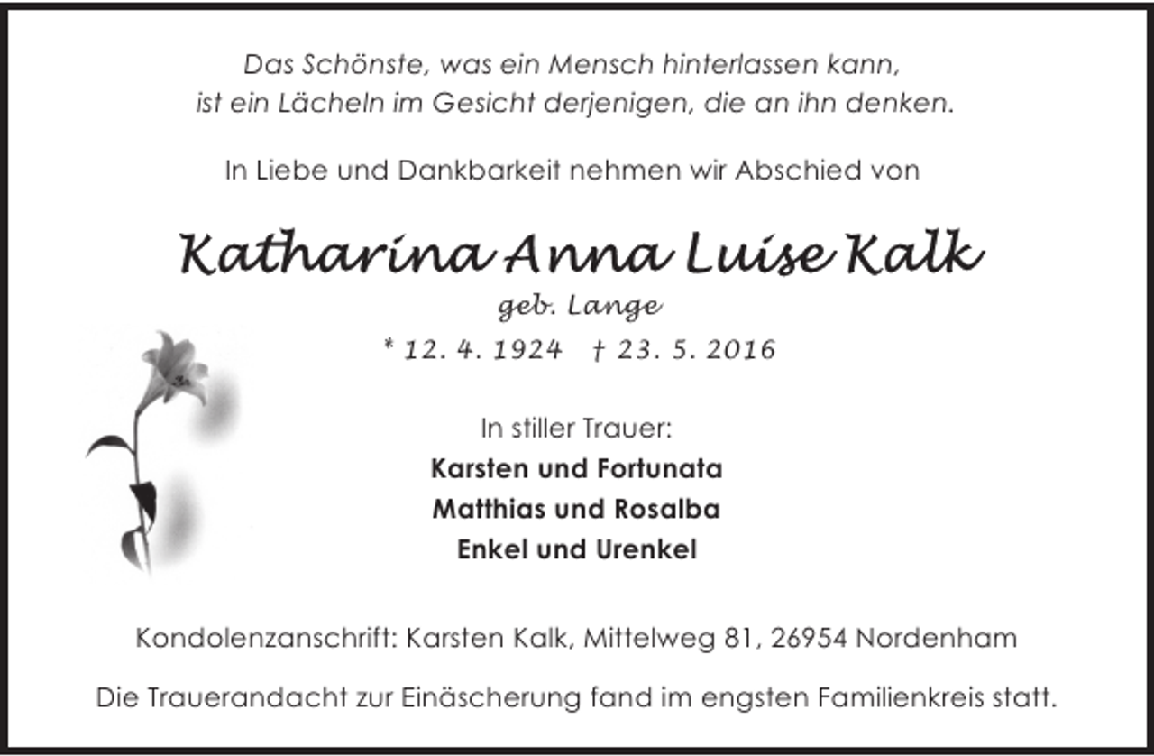 <p>Das Schönste, was ein Mensch hinterlassen kann,<br />ist ein Lächeln im Gesicht derjenigen, die an ihn denken.<br />In Liebe und Dankbarkeit nehmen wir Abschied von</p><p>geb. Lange<br />* 12. 4. 1924</p><p>† 23. 5. 2016</p><p>In stiller Trauer:<br />Karsten und Fortunata<br />Matthias und Rosalba<br />Enkel und Urenkel<br />Kondolenzanschrift: Karsten Kalk, Mittelweg 81, 26954 Nordenham<br />Die Trauerandacht zur Einäscherung fand im engsten Familienkreis statt.</p>