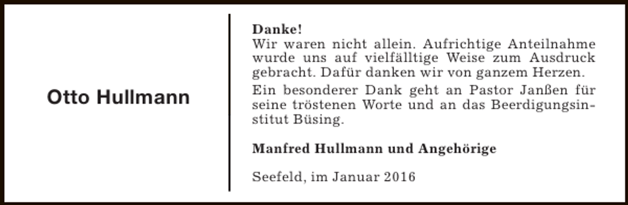 <p>Otto Hullmann</p><p>Danke!<br />Wir waren nicht allein. Aufrichtige Anteilnahme<br />wurde uns auf vielfälltige Weise zum Ausdruck<br />gebracht. Dafür danken wir von ganzem Herzen.<br />Ein besonderer Dank geht an Pastor Janßen für<br />seine tröstenen Worte und an das Beerdigungsinstitut Büsing.<br />Manfred Hullmann und Angehörige<br />Seefeld, im Januar 2016</p>