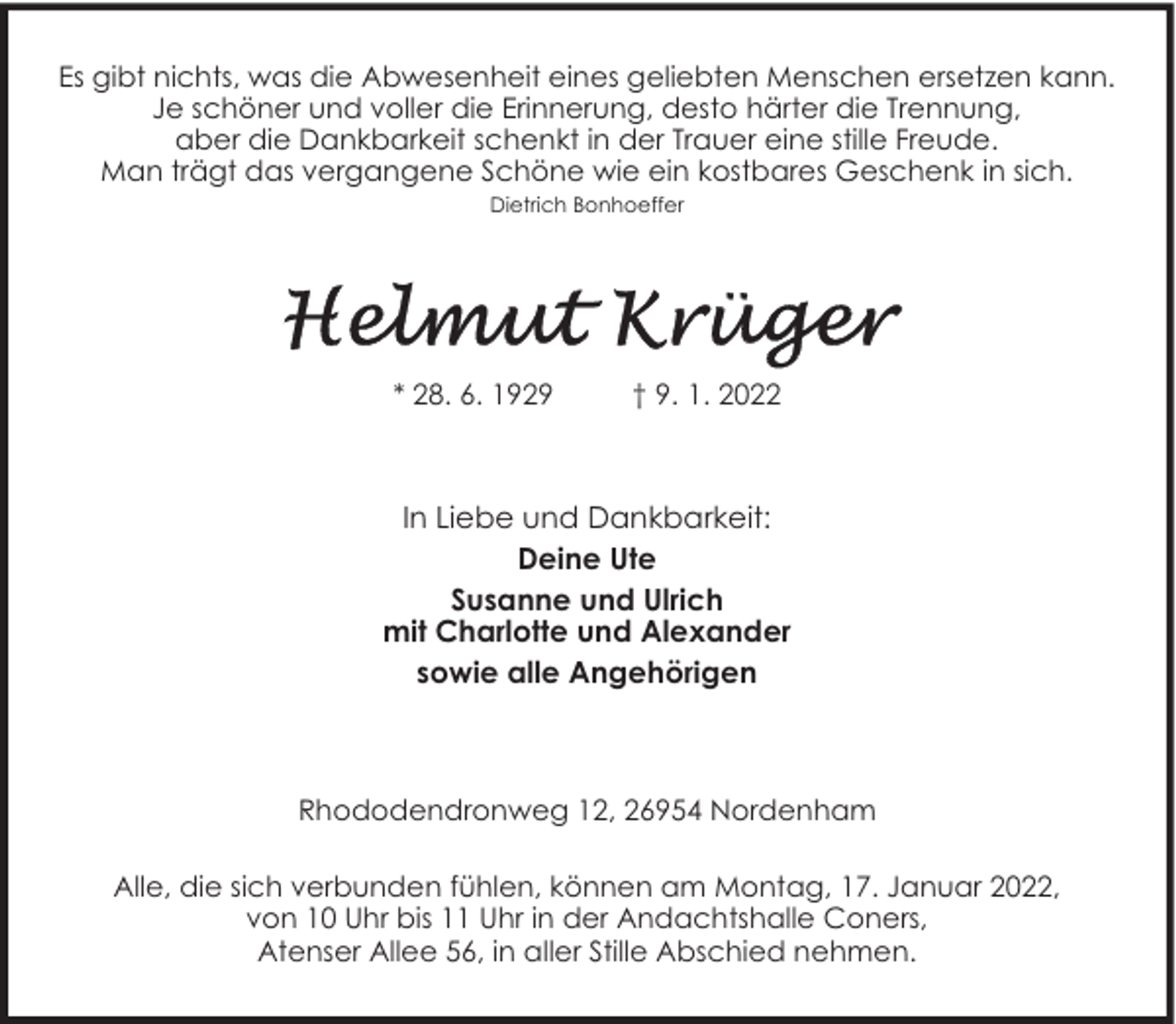 <p>Es gibt nichts, was die Abwesenheit eines geliebten Menschen ersetzen kann.<br />Je schöner und voller die Erinnerung, desto härter die Trennung,<br />aber die Dankbarkeit schenkt in der Trauer eine stille Freude.<br />Man trägt das vergangene Schöne wie ein kostbares Geschenk in sich.<br />Dietrich Bonhoeffer</p><p>* 28. 6. 1929</p><p>† 9. 1. 2022</p><p>In Liebe und Dankbarkeit:<br />Deine Ute<br />Susanne und Ulrich<br />mit Charlotte und Alexander<br />sowie alle Angehörigen</p><p>Rhododendronweg 12, 26954 Nordenham<br />Alle, die sich verbunden fühlen, können am Montag, 17. Januar 2022,<br />von 10 Uhr bis 11 Uhr in der Andachtshalle Coners,<br />Atenser Allee 56, in aller Stille Abschied nehmen.</p>