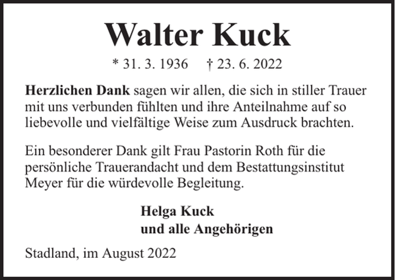 <p>Walter Kuck<br />* 31. 3. 1936</p><p>† 23. 6. 2022</p><p>Herzlichen Dank sagen wir allen, die sich in stiller Trauer<br />mit uns verbunden fühlten und ihre Anteilnahme auf so<br />liebevolle und vielfältige Weise zum Ausdruck brachten.<br />Ein besonderer Dank gilt Frau Pastorin Roth für die<br />persönliche Trauerandacht und dem Bestattungsinstitut<br />Meyer für die würdevolle Begleitung.<br />Helga Kuck<br />und alle Angehörigen<br />Stadland, im August 2022</p>