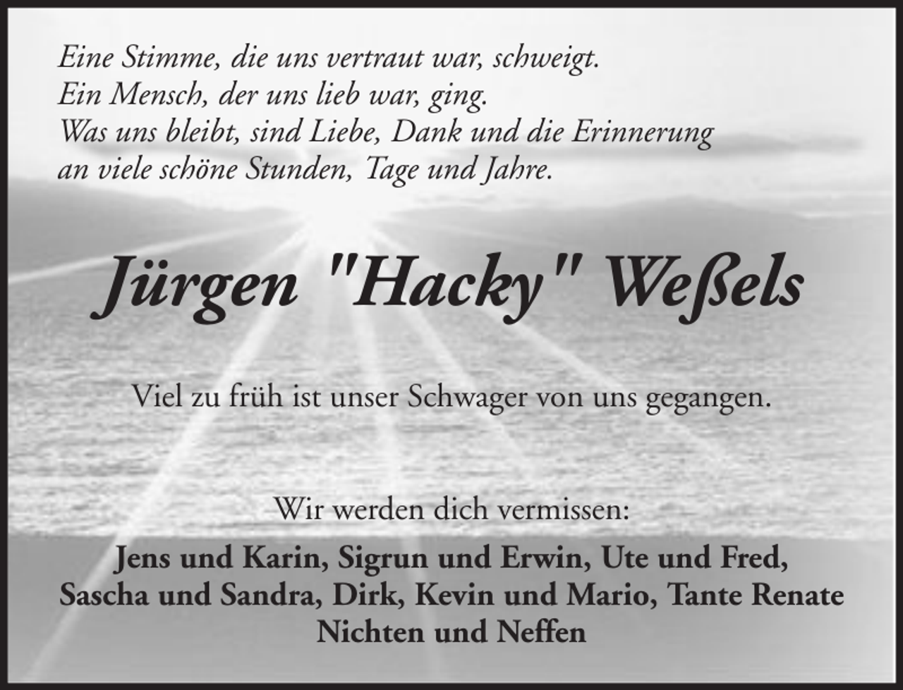 <p>Eine Stimme, die uns vertraut war, schweigt.<br />Ein Mensch, der uns lieb war, ging.<br />Was uns bleibt, sind Liebe, Dank und die Erinnerung<br />an viele schöne Stunden, Tage und Jahre.</p><p>Jürgen "Hacky" Weßels<br />Viel zu früh ist unser Schwager von uns gegangen.<br />Wir werden dich vermissen:<br />Jens und Karin, Sigrun und Erwin, Ute und Fred,<br />Sascha und Sandra, Dirk, Kevin und Mario, Tante Renate<br />Nichten und Neffen</p>