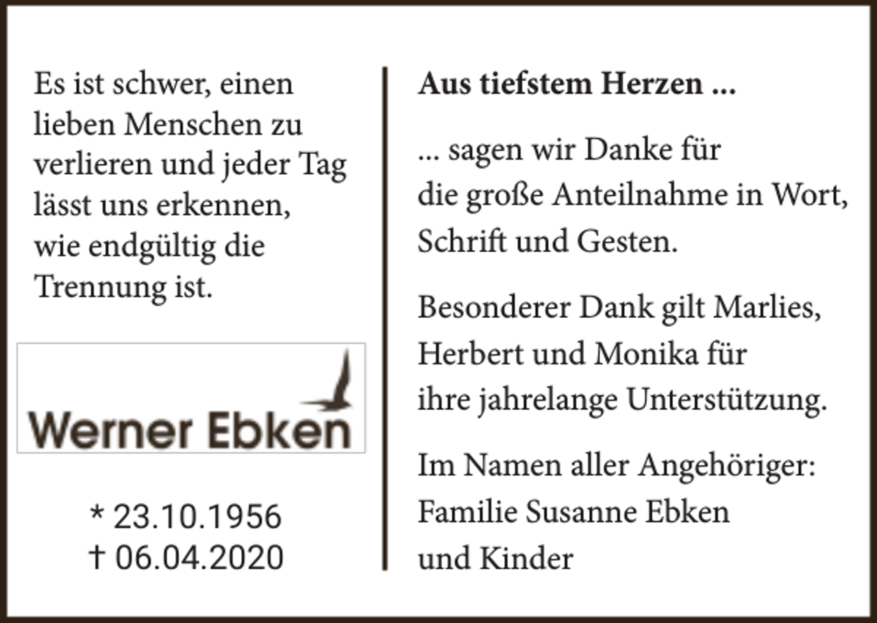 <p>Es ist schwer, einen<br />lieben Menschen zu<br />verlieren und jeder Tag<br />lässt uns erkennen,<br />wie endgültig die<br />Trennung ist.</p><p>* 23.10.1956<br />† 06.04.2020</p><p>Aus tiefstem Herzen ...<br />... sagen wir Danke für<br />die große Anteilnahme in Wort,<br />Schrift und Gesten.<br />Besonderer Dank gilt Marlies,<br />Herbert und Monika für<br />ihre jahrelange Unterstützung.<br />Im Namen aller Angehöriger:<br />Familie Susanne Ebken<br />und Kinder</p>