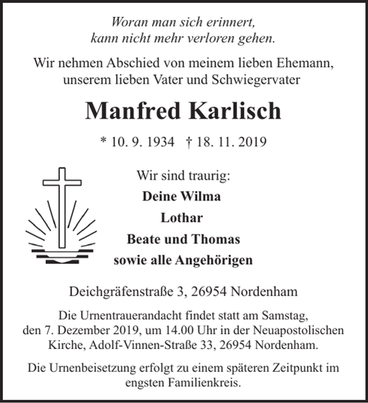 <p>Woran man sich erinnert,<br />kann nicht mehr verloren gehen.</p><p>Wir nehmen Abschied von meinem lieben Ehemann,<br />unserem lieben Vater und Schwiegervater</p><p>Manfred Karlisch<br />* 10. 9. 1934 † 18. 11. 2019<br />Wir sind traurig:<br />Deine Wilma<br />Lothar<br />Beate und Thomas<br />sowie alle Angehörigen<br />Deichgräfenstraße 3, 26954 Nordenham<br />Die Urnentrauerandacht findet statt am Samstag,<br />den 7. Dezember 2019, um 14.00 Uhr in der Neuapostolischen<br />Kirche, Adolf-Vinnen-Straße 33, 26954 Nordenham.<br />Die Urnenbeisetzung erfolgt zu einem späteren Zeitpunkt im<br />engsten Familienkreis.</p>
