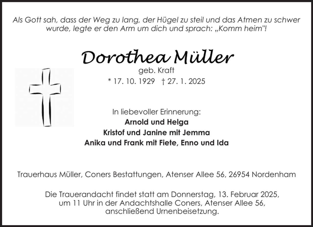 <p>Als Gott sah, dass der Weg zu lang, der Hügel zu steil und das Atmen zu schwer<br />wurde, legte er den Arm um dich und sprach: „Komm heim"!</p>
<p>geb. Kraft<br />* 17. 10. 1929 † 27. 1. 2025</p>
<p>In liebevoller Erinnerung:<br />Arnold und Helga<br />Kristof und Janine mit Jemma<br />Anika und Frank mit Fiete, Enno und Ida</p>
<p>Trauerhaus Müller, Coners Bestattungen, Atenser Allee 56, 26954 Nordenham<br />Die Trauerandacht findet statt am Donnerstag, 13. Februar 2025,<br />um 11 Uhr in der Andachtshalle Coners, Atenser Allee 56,<br />anschließend Urnenbeisetzung.</p>