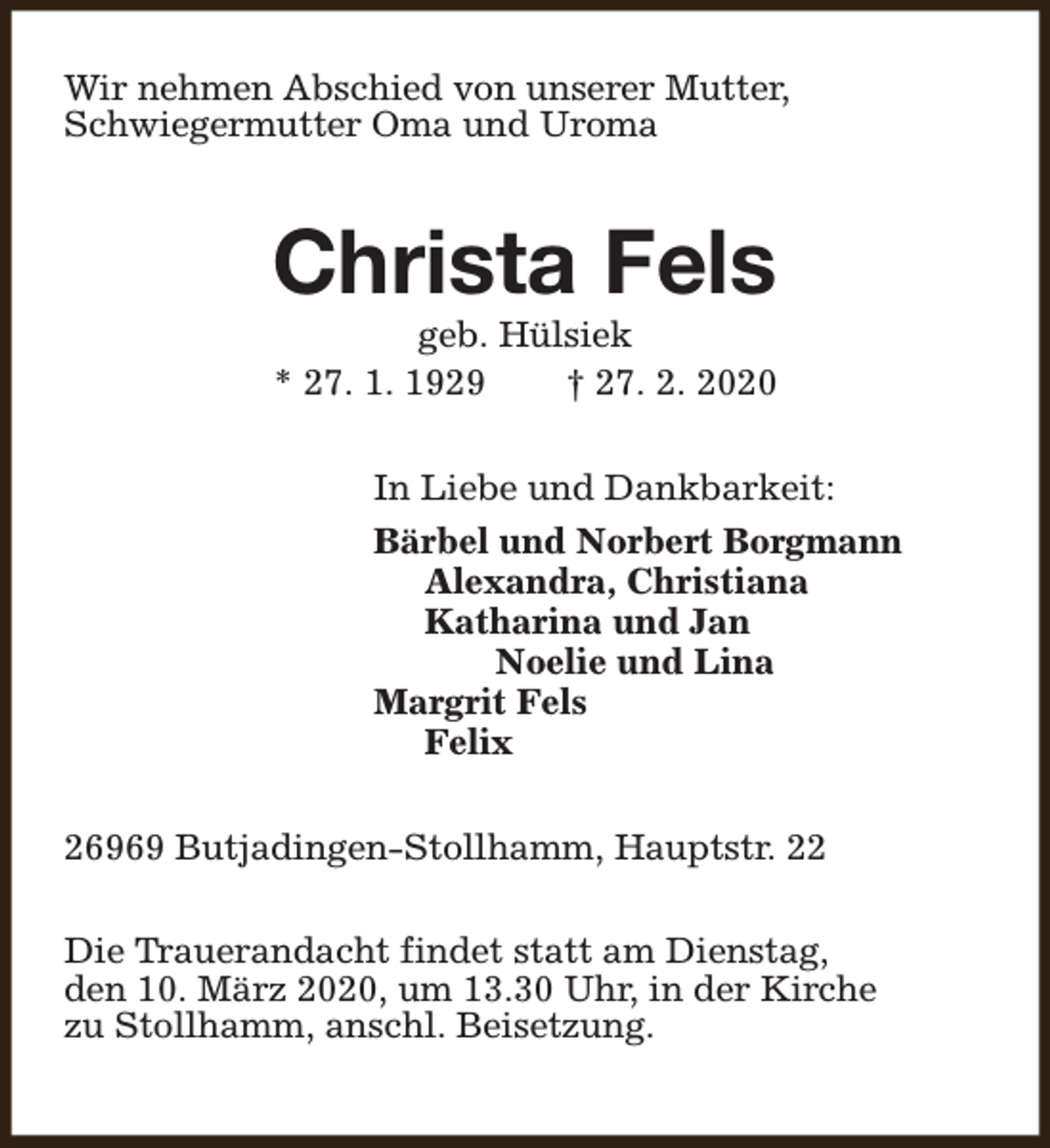 <p>Wir nehmen Abschied von unserer Mutter,<br />Schwiegermutter Oma und Uroma</p><p>Christa Fels<br />geb. Hülsiek<br />* 27. 1. 1929<br />† 27. 2. 2020</p><p>In Liebe und Dankbarkeit:<br />Bärbel und Norbert Borgmann<br />Alexandra, Christiana<br />Katharina und Jan<br />Noelie und Lina<br />Margrit Fels<br />Felix<br />26969 Butjadingen-Stollhamm, Hauptstr. 22<br />Die Trauerandacht findet statt am Dienstag,<br />den 10. März 2020, um 13.30 Uhr, in der Kirche<br />zu Stollhamm, anschl. Beisetzung.</p>