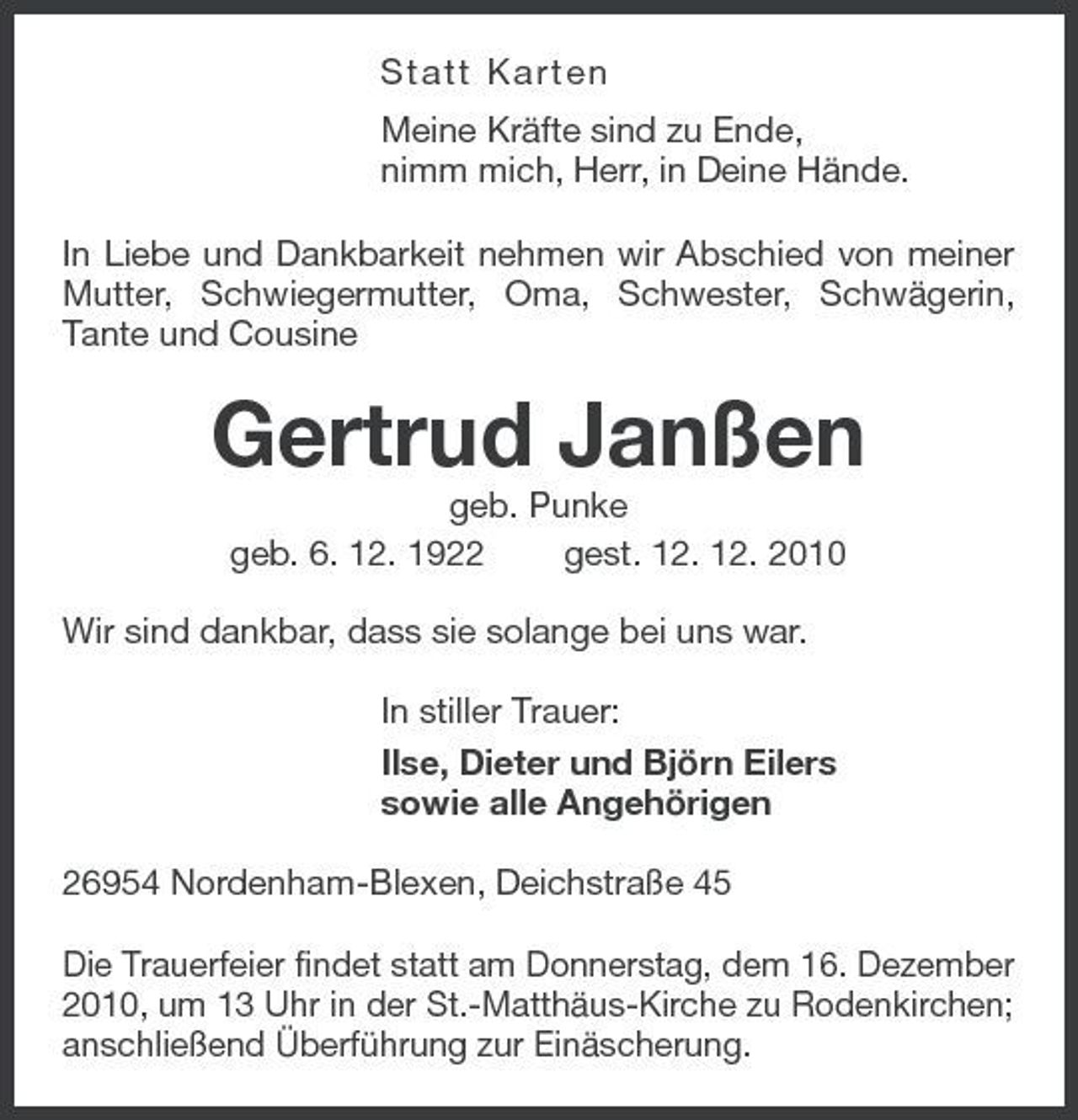 <p>Statt Karten Meine Kräfte sind zu Ende, nimm mich, Herr, in Deine Hände. In Liebe und Dankbarkeit nehmen wir Abschied von meiner Mutter, Schwiegermutter, Oma, Schwester, Schwägerin, Tante und Cousine</p><p>Gertrud Janßen<br />geb. Punke geb. 6. 12. 1922 gest. 12. 12. 2010 Wir sind dankbar, dass sie solange bei uns war. In stiller Trauer: Ilse, Dieter und Björn Eilers sowie alle Angehörigen 26954 Nordenham-Blexen, Deichstraße 45 Die Trauerfeier findet statt am Donnerstag, dem 16. Dezember 2010, um 13 Uhr in der St.-Matthäus-Kirche zu Rodenkirchen; anschließend Überführung zur Einäscherung.</p>