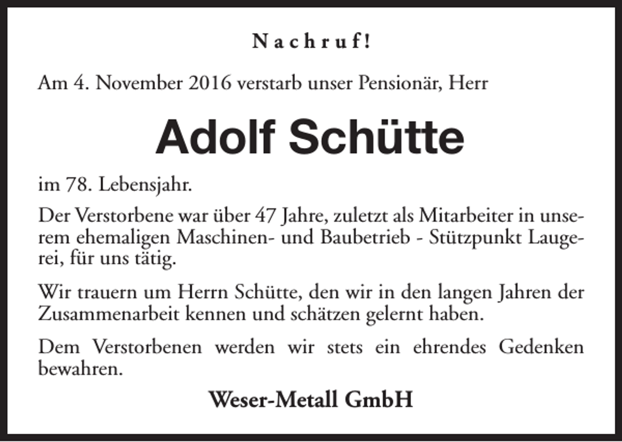 <p>Nachruf!<br />Am 4. November 2016 verstarb unser Pensionär, Herr</p><p>Adolf Schütte<br />im 78. Lebensjahr.<br />Der Verstorbene war über 47 Jahre, zuletzt als Mitarbeiter in unserem ehemaligen Maschinen- und Baubetrieb - Stützpunkt Laugerei, für uns tätig.<br />Wir trauern um Herrn Schütte, den wir in den langen Jahren der<br />Zusammenarbeit kennen und schätzen gelernt haben.<br />Dem Verstorbenen werden wir stets ein ehrendes Gedenken<br />bewahren.</p><p>Weser-Metall GmbH</p>