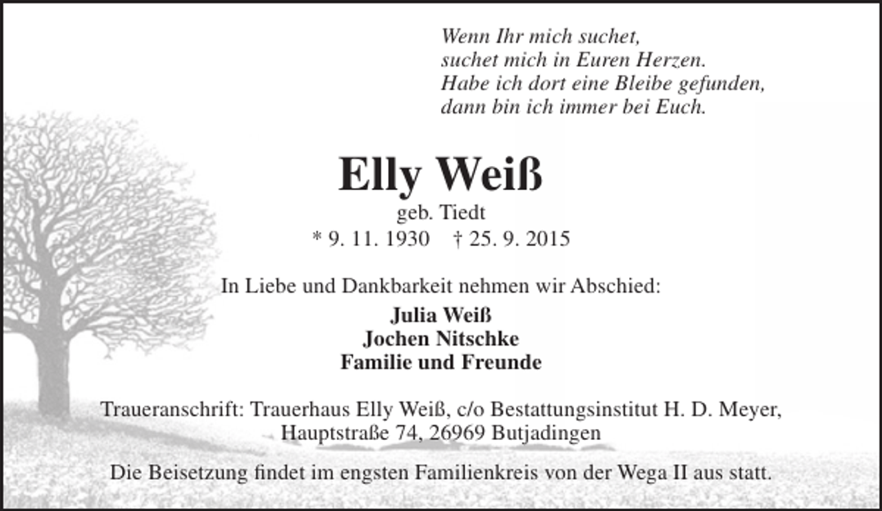 <p>Wenn Ihr mich suchet,<br />suchet mich in Euren Herzen.<br />Habe ich dort eine Bleibe gefunden,<br />dann bin ich immer bei Euch.</p><p>Elly Weiß</p><p>geb. Tiedt<br />* 9. 11. 1930 † 25. 9. 2015<br />In Liebe und Dankbarkeit nehmen wir Abschied:<br />Julia Weiß<br />Jochen Nitschke<br />Familie und Freunde<br />Traueranschrift: Trauerhaus Elly Weiß, c/o Bestattungsinstitut H. D. Meyer,<br />Hauptstraße 74, 26969 Butjadingen<br />Die Beisetzung findet im engsten Familienkreis von der Wega II aus statt.</p>