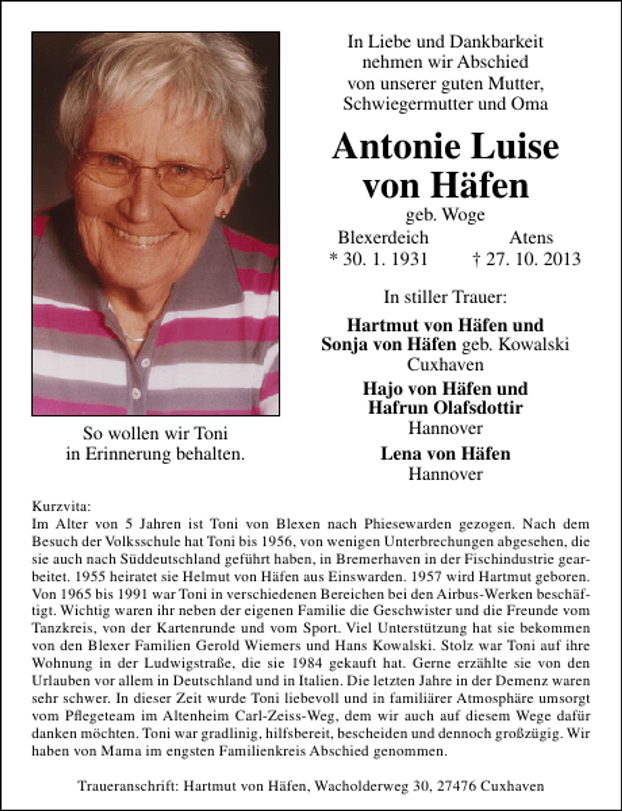 <p>In Liebe und Dankbarkeit<br />nehmen wir Abschied<br />von unserer guten Mutter,<br />Schwiegermutter und Oma</p><p>Antonie Luise<br />von Häfen</p><p>geb. Woge<br />Blexerdeich<br />Atens<br />* 30. 1. 1931<br />† 27. 10. 2013</p><p>So wollen wir Toni<br />in Erinnerung behalten.</p><p>In stiller Trauer:<br />Hartmut von Häfen und<br />Sonja von Häfen geb. Kowalski<br />Cuxhaven<br />Hajo von Häfen und<br />Hafrun Olafsdottir<br />Hannover<br />Lena von Häfen<br />Hannover</p><p>Kurzvita:<br />Im Alter von 5 Jahren ist Toni von Blexen nach Phiesewarden gezogen. Nach dem<br />Besuch der Volksschule hat Toni bis 1956, von wenigen Unterbrechungen abgesehen, die<br />sie auch nach Süddeutschland geführt haben, in Bremerhaven in der Fischindustrie gearbeitet. 1955 heiratet sie Helmut von Häfen aus Einswarden. 1957 wird Hartmut geboren.<br />Von 1965 bis 1991 war Toni in verschiedenen Bereichen bei den Airbus-Werken beschäftigt. Wichtig waren ihr neben der eigenen Familie die Geschwister und die Freunde vom<br />Tanzkreis, von der Kartenrunde und vom Sport. Viel Unterstützung hat sie bekommen<br />von den Blexer Familien Gerold Wiemers und Hans Kowalski. Stolz war Toni auf ihre<br />Wohnung in der Ludwigstraße, die sie 1984 gekauft hat. Gerne erzählte sie von den<br />Urlauben vor allem in Deutschland und in Italien. Die letzten Jahre in der Demenz waren<br />sehr schwer. In dieser Zeit wurde Toni liebevoll und in familiärer Atmosphäre umsorgt<br />vom Pﬂegeteam im Altenheim Carl-Zeiss-Weg, dem wir auch auf diesem Wege dafür<br />danken möchten. Toni war gradlinig, hilfsbereit, bescheiden und dennoch großzügig. Wir<br />haben von Mama im engsten Familienkreis Abschied genommen.<br />Traueranschrift: Hartmut von Häfen, Wacholderweg 30, 27476 Cuxhaven</p>