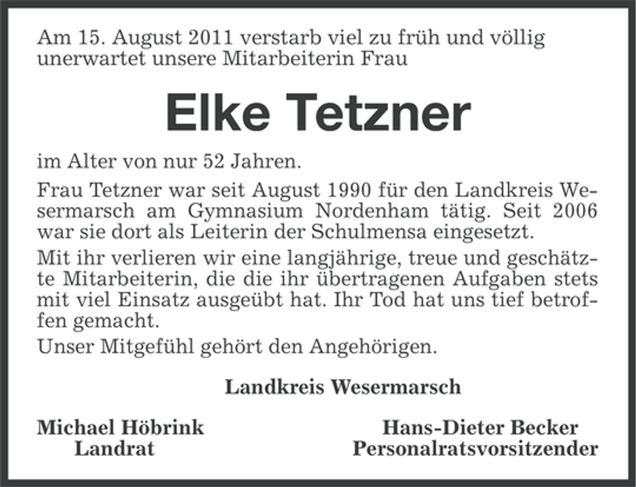 <p>Am 15. August 2011 verstarb viel zu früh und völlig<br />unerwartet unsere Mitarbeiterin Frau</p><p>Elke Tetzner<br />im Alter von nur 52 Jahren.<br />Frau Tetzner war seit August 1990 für den Landkreis Wesermarsch am Gymnasium Nordenham tätig. Seit 2006<br />war sie dort als Leiterin der Schulmensa eingesetzt.<br />Mit ihr verlieren wir eine langjährige, treue und geschätzte Mitarbeiterin, die die ihr übertragenen Aufgaben stets<br />mit viel Einsatz ausgeübt hat. Ihr Tod hat uns tief betroffen gemacht.<br />Unser Mitgefühl gehört den Angehörigen.<br />Landkreis Wesermarsch<br />Michael Höbrink<br />Landrat</p><p>Hans-Dieter Becker<br />Personalratsvorsitzender</p>