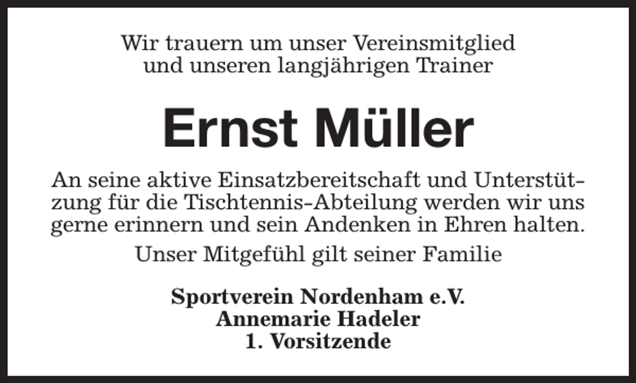 <p>Wir trauern um unser Vereinsmitglied<br />und unseren langjährigen Trainer</p><p>Ernst Müller<br />An seine aktive Einsatzbereitschaft und Unterstützung für die Tischtennis-Abteilung werden wir uns<br />gerne erinnern und sein Andenken in Ehren halten.<br />Unser Mitgefühl gilt seiner Familie<br />Sportverein Nordenham e.V.<br />Annemarie Hadeler<br />1. Vorsitzende</p>